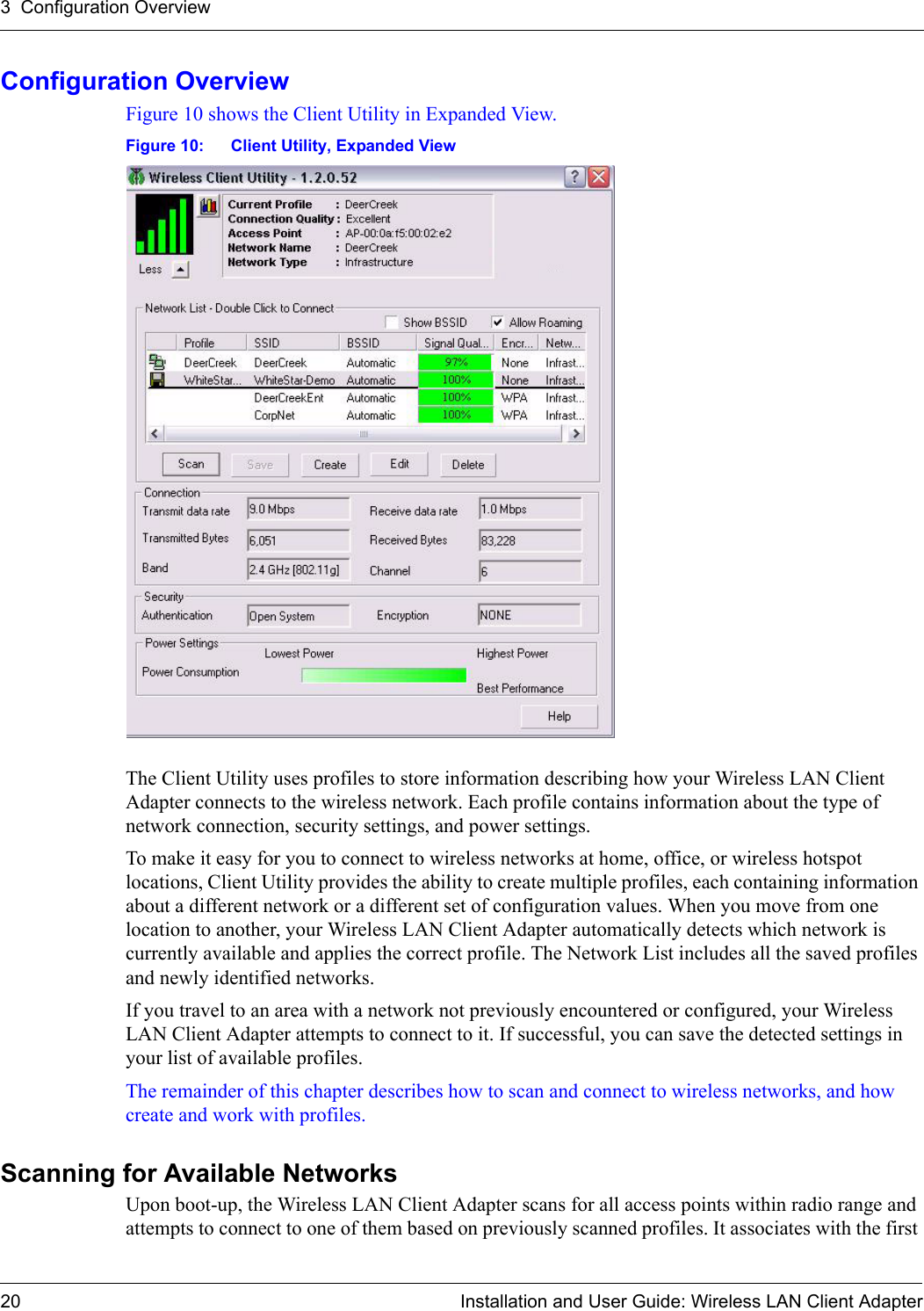 3  Configuration Overview20 Installation and User Guide: Wireless LAN Client AdapterConfiguration OverviewFigure 10 shows the Client Utility in Expanded View. Figure 10: Client Utility, Expanded ViewThe Client Utility uses profiles to store information describing how your Wireless LAN Client Adapter connects to the wireless network. Each profile contains information about the type of network connection, security settings, and power settings.To make it easy for you to connect to wireless networks at home, office, or wireless hotspot locations, Client Utility provides the ability to create multiple profiles, each containing information about a different network or a different set of configuration values. When you move from one location to another, your Wireless LAN Client Adapter automatically detects which network is currently available and applies the correct profile. The Network List includes all the saved profiles and newly identified networks.If you travel to an area with a network not previously encountered or configured, your Wireless LAN Client Adapter attempts to connect to it. If successful, you can save the detected settings in your list of available profiles.The remainder of this chapter describes how to scan and connect to wireless networks, and how create and work with profiles.Scanning for Available NetworksUpon boot-up, the Wireless LAN Client Adapter scans for all access points within radio range and attempts to connect to one of them based on previously scanned profiles. It associates with the first 