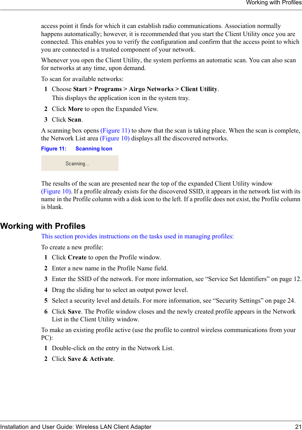 Working with ProfilesInstallation and User Guide: Wireless LAN Client Adapter 21access point it finds for which it can establish radio communications. Association normally happens automatically; however, it is recommended that you start the Client Utility once you are connected. This enables you to verify the configuration and confirm that the access point to which you are connected is a trusted component of your network.Whenever you open the Client Utility, the system performs an automatic scan. You can also scan for networks at any time, upon demand.To scan for available networks:1Choose Start &gt; Programs &gt; Airgo Networks &gt; Client Utility. This displays the application icon in the system tray.2Click More to open the Expanded View.3Click Scan. A scanning box opens (Figure 11) to show that the scan is taking place. When the scan is complete, the Network List area (Figure 10) displays all the discovered networks.Figure 11: Scanning IconThe results of the scan are presented near the top of the expanded Client Utility window (Figure 10). If a profile already exists for the discovered SSID, it appears in the network list with its name in the Profile column with a disk icon to the left. If a profile does not exist, the Profile column is blank.Working with ProfilesThis section provides instructions on the tasks used in managing profiles:To create a new profile:1Click Create to open the Profile window. 2Enter a new name in the Profile Name field.3Enter the SSID of the network. For more information, see “Service Set Identifiers” on page 12.4Drag the sliding bar to select an output power level.5Select a security level and details. For more information, see “Security Settings” on page 24.6Click Save. The Profile window closes and the newly created profile appears in the Network List in the Client Utility window.To make an existing profile active (use the profile to control wireless communications from your PC):1Double-click on the entry in the Network List.2Click Save &amp; Activate. 