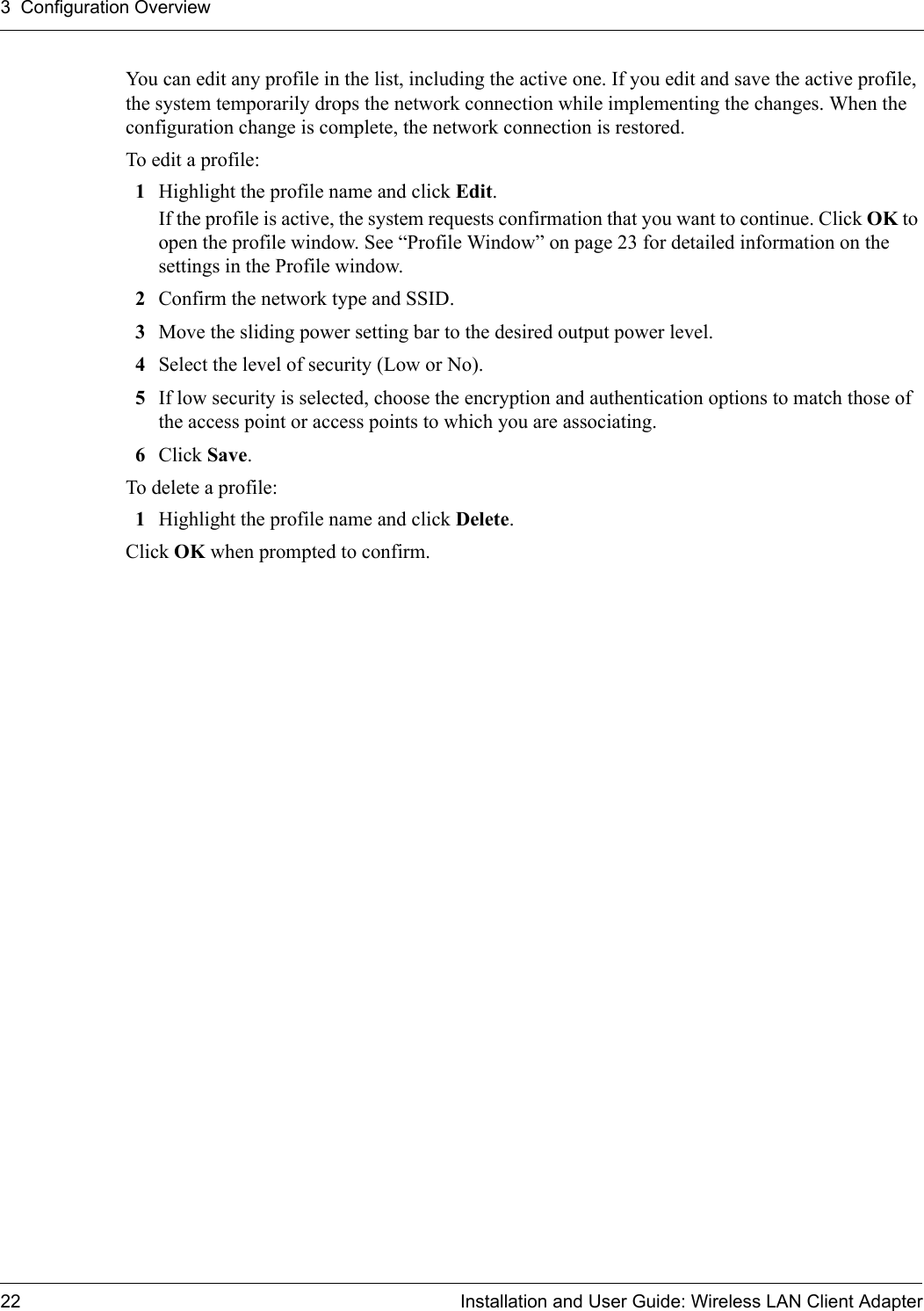 3  Configuration Overview22 Installation and User Guide: Wireless LAN Client AdapterYou can edit any profile in the list, including the active one. If you edit and save the active profile, the system temporarily drops the network connection while implementing the changes. When the configuration change is complete, the network connection is restored.To edit a profile:1Highlight the profile name and click Edit. If the profile is active, the system requests confirmation that you want to continue. Click OK to open the profile window. See “Profile Window” on page 23 for detailed information on the settings in the Profile window.2Confirm the network type and SSID.3Move the sliding power setting bar to the desired output power level.4Select the level of security (Low or No).5If low security is selected, choose the encryption and authentication options to match those of the access point or access points to which you are associating.6Click Save. To delete a profile:1Highlight the profile name and click Delete.Click OK when prompted to confirm.