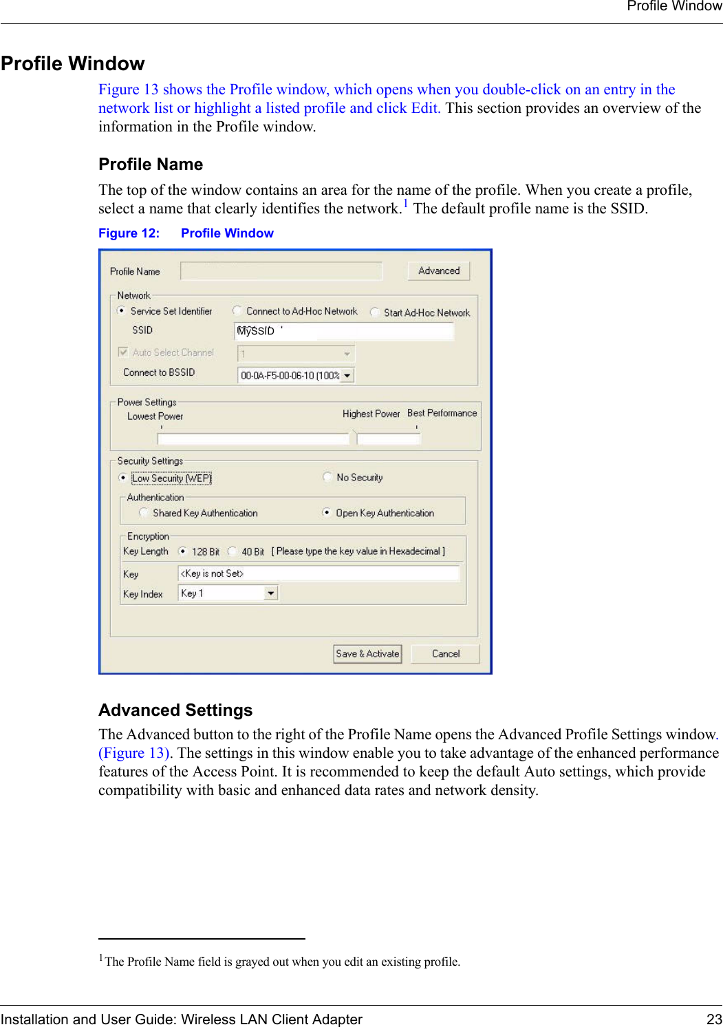 Profile WindowInstallation and User Guide: Wireless LAN Client Adapter 23Profile WindowFigure 13 shows the Profile window, which opens when you double-click on an entry in the network list or highlight a listed profile and click Edit. This section provides an overview of the information in the Profile window.Profile NameThe top of the window contains an area for the name of the profile. When you create a profile, select a name that clearly identifies the network.1 The default profile name is the SSID.Figure 12: Profile WindowAdvanced SettingsThe Advanced button to the right of the Profile Name opens the Advanced Profile Settings window. (Figure 13). The settings in this window enable you to take advantage of the enhanced performance features of the Access Point. It is recommended to keep the default Auto settings, which provide compatibility with basic and enhanced data rates and network density.1The Profile Name field is grayed out when you edit an existing profile.Profile AMySSID