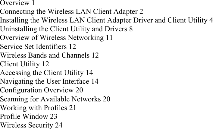 Overview 1Connecting the Wireless LAN Client Adapter 2Installing the Wireless LAN Client Adapter Driver and Client Utility 4Uninstalling the Client Utility and Drivers 8Overview of Wireless Networking 11Service Set Identifiers 12Wireless Bands and Channels 12Client Utility 12Accessing the Client Utility 14Navigating the User Interface 14Configuration Overview 20Scanning for Available Networks 20Working with Profiles 21Profile Window 23Wireless Security 24