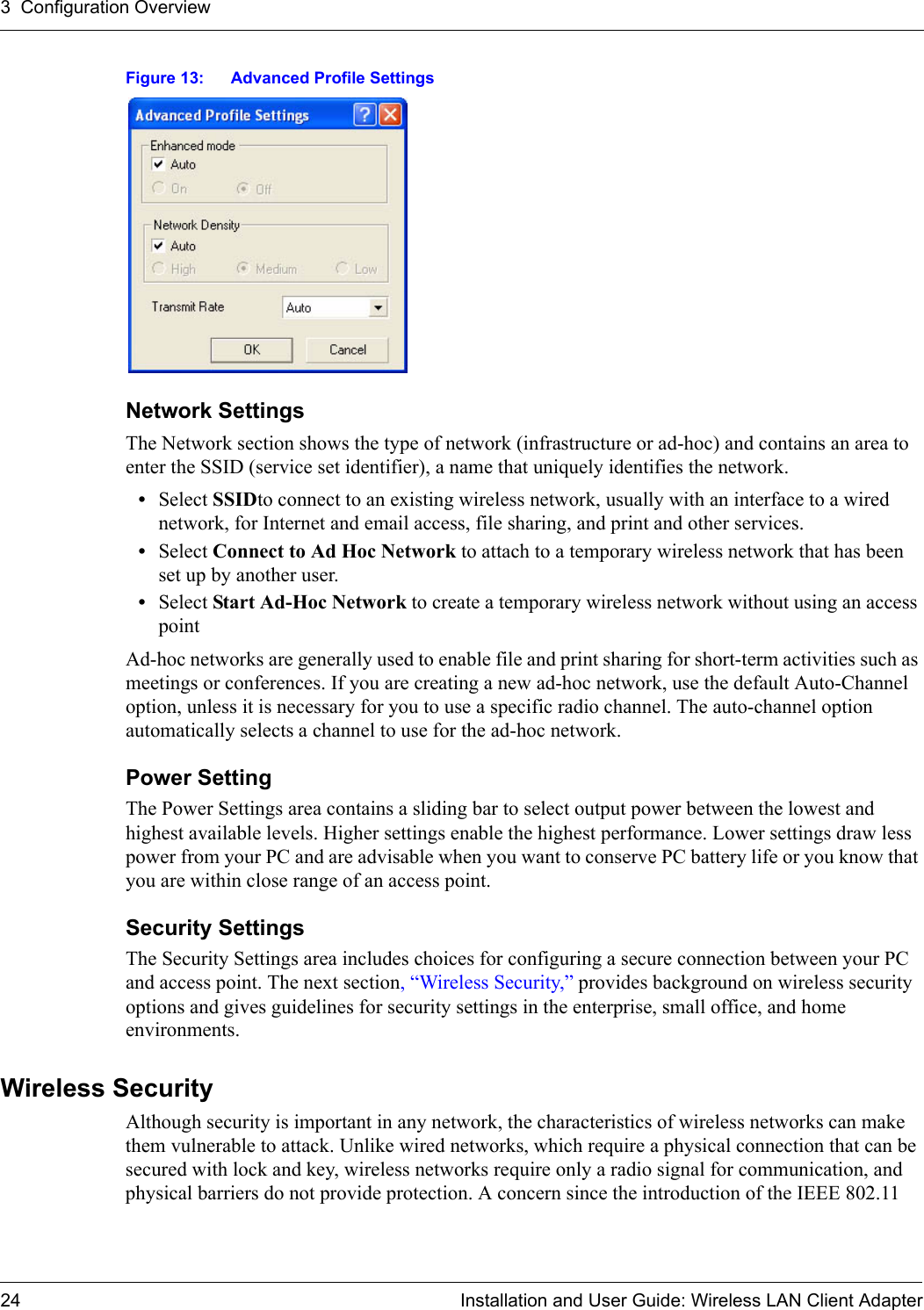 3  Configuration Overview24 Installation and User Guide: Wireless LAN Client AdapterFigure 13: Advanced Profile SettingsNetwork SettingsThe Network section shows the type of network (infrastructure or ad-hoc) and contains an area to enter the SSID (service set identifier), a name that uniquely identifies the network. •Select SSIDto connect to an existing wireless network, usually with an interface to a wired network, for Internet and email access, file sharing, and print and other services.•Select Connect to Ad Hoc Network to attach to a temporary wireless network that has been set up by another user.•Select Start Ad-Hoc Network to create a temporary wireless network without using an access pointAd-hoc networks are generally used to enable file and print sharing for short-term activities such as meetings or conferences. If you are creating a new ad-hoc network, use the default Auto-Channel option, unless it is necessary for you to use a specific radio channel. The auto-channel option automatically selects a channel to use for the ad-hoc network.Power SettingThe Power Settings area contains a sliding bar to select output power between the lowest and highest available levels. Higher settings enable the highest performance. Lower settings draw less power from your PC and are advisable when you want to conserve PC battery life or you know that you are within close range of an access point.Security SettingsThe Security Settings area includes choices for configuring a secure connection between your PC and access point. The next section, “Wireless Security,” provides background on wireless security options and gives guidelines for security settings in the enterprise, small office, and home environments.Wireless SecurityAlthough security is important in any network, the characteristics of wireless networks can make them vulnerable to attack. Unlike wired networks, which require a physical connection that can be secured with lock and key, wireless networks require only a radio signal for communication, and physical barriers do not provide protection. A concern since the introduction of the IEEE 802.11 