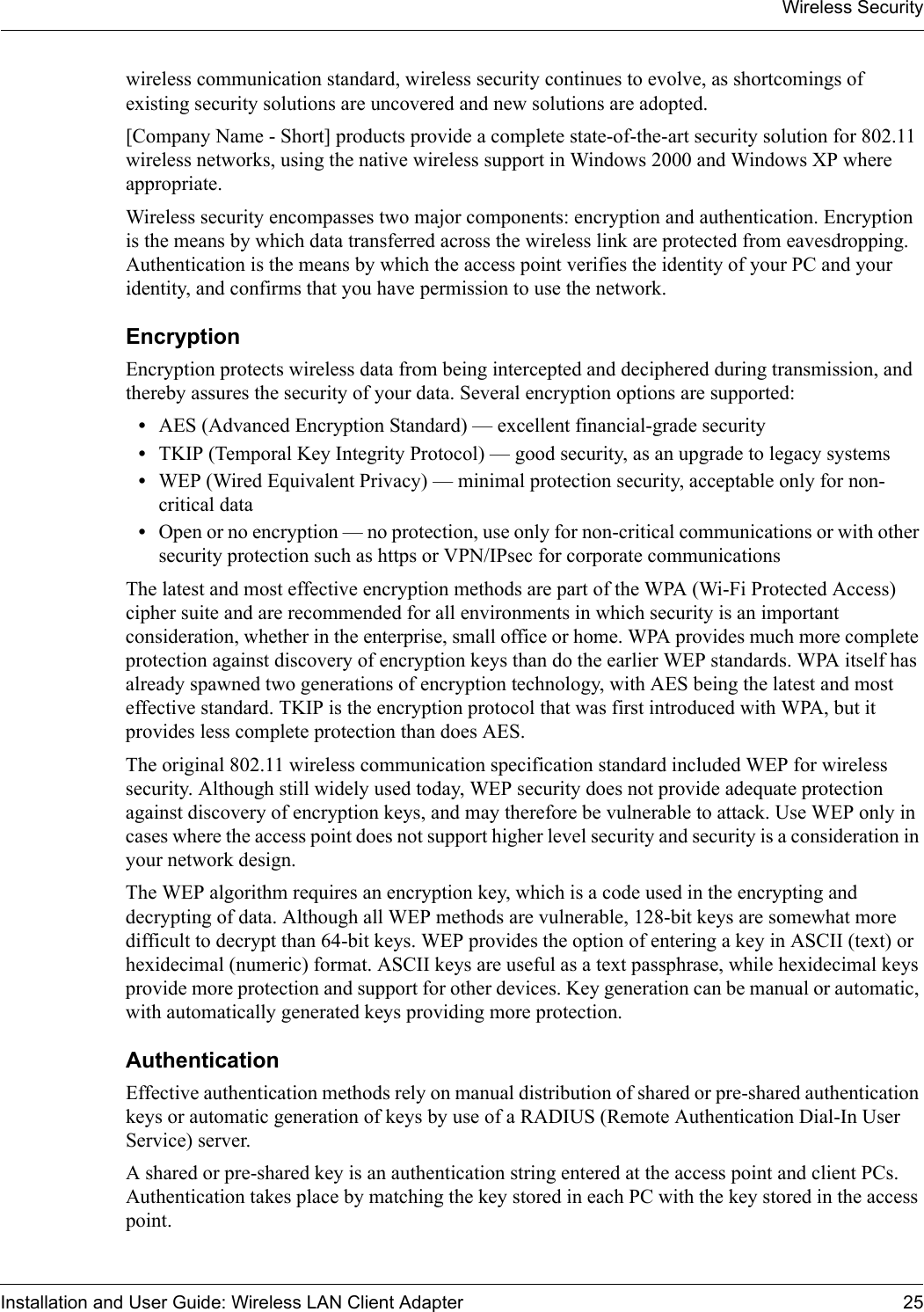 Wireless SecurityInstallation and User Guide: Wireless LAN Client Adapter 25wireless communication standard, wireless security continues to evolve, as shortcomings of existing security solutions are uncovered and new solutions are adopted. [Company Name - Short] products provide a complete state-of-the-art security solution for 802.11 wireless networks, using the native wireless support in Windows 2000 and Windows XP where appropriate. Wireless security encompasses two major components: encryption and authentication. Encryption is the means by which data transferred across the wireless link are protected from eavesdropping. Authentication is the means by which the access point verifies the identity of your PC and your identity, and confirms that you have permission to use the network.EncryptionEncryption protects wireless data from being intercepted and deciphered during transmission, and thereby assures the security of your data. Several encryption options are supported:•AES (Advanced Encryption Standard) — excellent financial-grade security•TKIP (Temporal Key Integrity Protocol) — good security, as an upgrade to legacy systems•WEP (Wired Equivalent Privacy) — minimal protection security, acceptable only for non-critical data•Open or no encryption — no protection, use only for non-critical communications or with other security protection such as https or VPN/IPsec for corporate communicationsThe latest and most effective encryption methods are part of the WPA (Wi-Fi Protected Access) cipher suite and are recommended for all environments in which security is an important consideration, whether in the enterprise, small office or home. WPA provides much more complete protection against discovery of encryption keys than do the earlier WEP standards. WPA itself has already spawned two generations of encryption technology, with AES being the latest and most effective standard. TKIP is the encryption protocol that was first introduced with WPA, but it provides less complete protection than does AES.The original 802.11 wireless communication specification standard included WEP for wireless security. Although still widely used today, WEP security does not provide adequate protection against discovery of encryption keys, and may therefore be vulnerable to attack. Use WEP only in cases where the access point does not support higher level security and security is a consideration in your network design.The WEP algorithm requires an encryption key, which is a code used in the encrypting and decrypting of data. Although all WEP methods are vulnerable, 128-bit keys are somewhat more difficult to decrypt than 64-bit keys. WEP provides the option of entering a key in ASCII (text) or hexidecimal (numeric) format. ASCII keys are useful as a text passphrase, while hexidecimal keys provide more protection and support for other devices. Key generation can be manual or automatic, with automatically generated keys providing more protection.AuthenticationEffective authentication methods rely on manual distribution of shared or pre-shared authentication keys or automatic generation of keys by use of a RADIUS (Remote Authentication Dial-In User Service) server. A shared or pre-shared key is an authentication string entered at the access point and client PCs. Authentication takes place by matching the key stored in each PC with the key stored in the access point. 