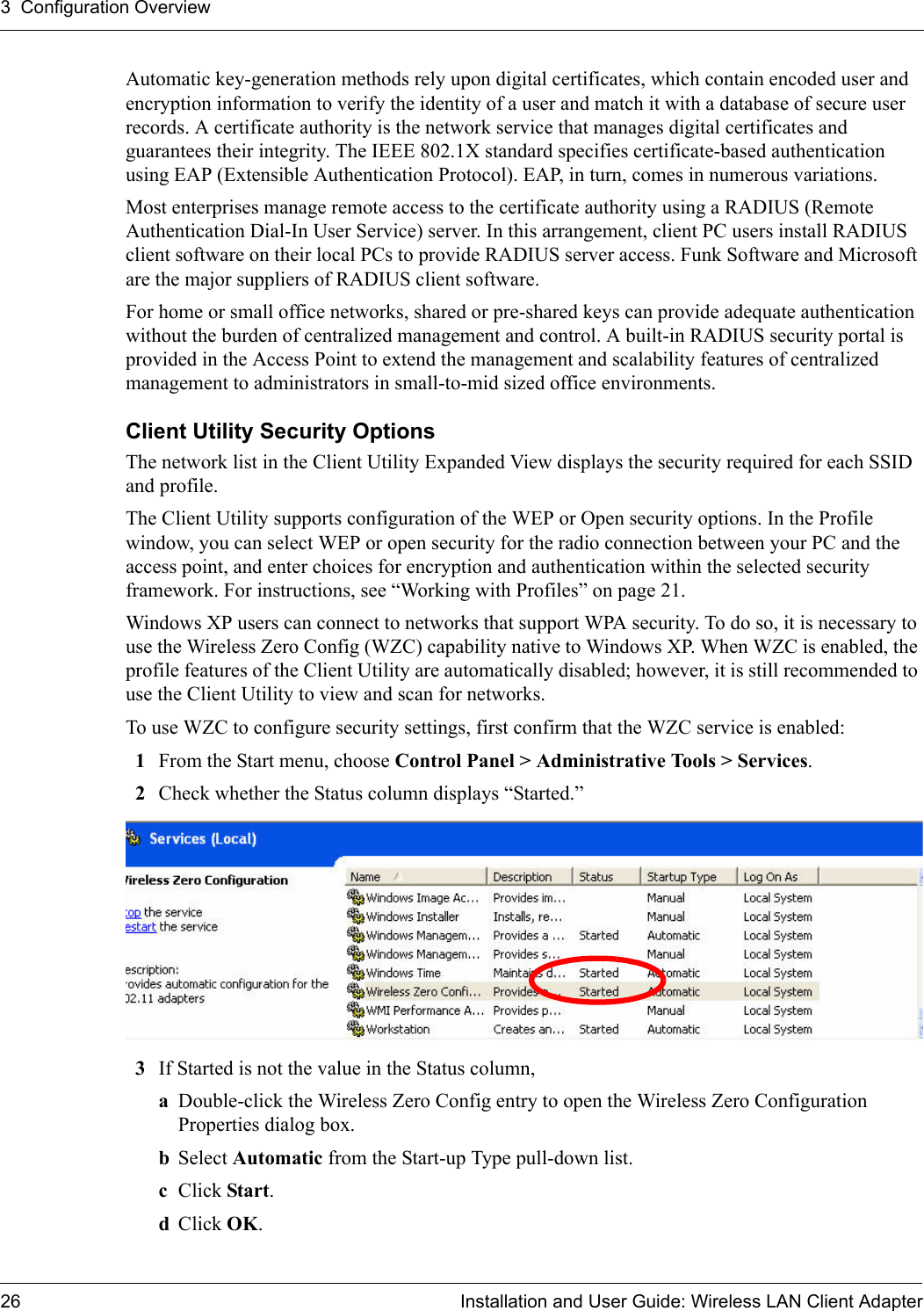 3  Configuration Overview26 Installation and User Guide: Wireless LAN Client AdapterAutomatic key-generation methods rely upon digital certificates, which contain encoded user and encryption information to verify the identity of a user and match it with a database of secure user records. A certificate authority is the network service that manages digital certificates and guarantees their integrity. The IEEE 802.1X standard specifies certificate-based authentication using EAP (Extensible Authentication Protocol). EAP, in turn, comes in numerous variations.Most enterprises manage remote access to the certificate authority using a RADIUS (Remote Authentication Dial-In User Service) server. In this arrangement, client PC users install RADIUS client software on their local PCs to provide RADIUS server access. Funk Software and Microsoft are the major suppliers of RADIUS client software.For home or small office networks, shared or pre-shared keys can provide adequate authentication without the burden of centralized management and control. A built-in RADIUS security portal is provided in the Access Point to extend the management and scalability features of centralized management to administrators in small-to-mid sized office environments.Client Utility Security Options The network list in the Client Utility Expanded View displays the security required for each SSID and profile. The Client Utility supports configuration of the WEP or Open security options. In the Profile window, you can select WEP or open security for the radio connection between your PC and the access point, and enter choices for encryption and authentication within the selected security framework. For instructions, see “Working with Profiles” on page 21.Windows XP users can connect to networks that support WPA security. To do so, it is necessary to use the Wireless Zero Config (WZC) capability native to Windows XP. When WZC is enabled, the profile features of the Client Utility are automatically disabled; however, it is still recommended to use the Client Utility to view and scan for networks.To use WZC to configure security settings, first confirm that the WZC service is enabled:1From the Start menu, choose Control Panel &gt; Administrative Tools &gt; Services.2Check whether the Status column displays “Started.” 3If Started is not the value in the Status column,aDouble-click the Wireless Zero Config entry to open the Wireless Zero Configuration Properties dialog box.bSelect Automatic from the Start-up Type pull-down list.cClick Start.dClick OK.