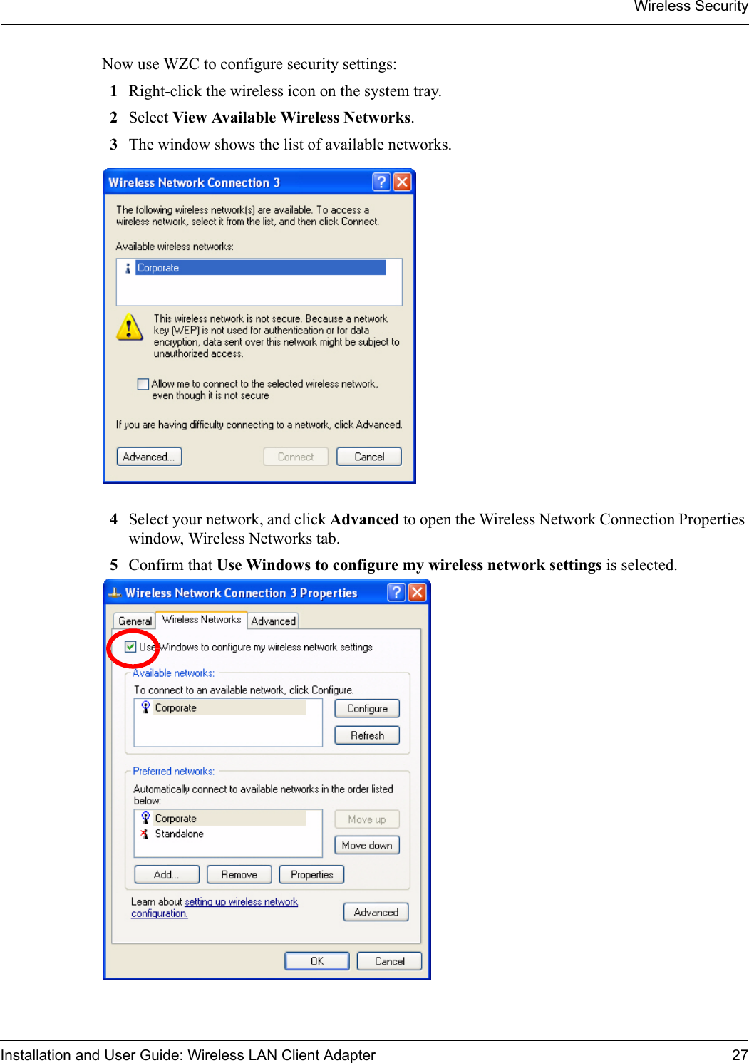 Wireless SecurityInstallation and User Guide: Wireless LAN Client Adapter 27Now use WZC to configure security settings:1Right-click the wireless icon on the system tray. 2Select View Available Wireless Networks. 3The window shows the list of available networks.4Select your network, and click Advanced to open the Wireless Network Connection Properties window, Wireless Networks tab.5Confirm that Use Windows to configure my wireless network settings is selected.