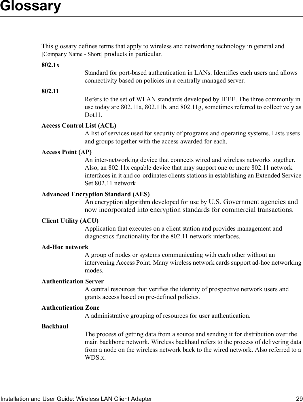 Installation and User Guide: Wireless LAN Client Adapter 29GlossaryThis glossary defines terms that apply to wireless and networking technology in general and [Company Name - Short] products in particular.802.1x Standard for port-based authentication in LANs. Identifies each users and allows connectivity based on policies in a centrally managed server.802.11 Refers to the set of WLAN standards developed by IEEE. The three commonly in use today are 802.11a, 802.11b, and 802.11g, sometimes referred to collectively as Dot11.Access Control List (ACL) A list of services used for security of programs and operating systems. Lists users and groups together with the access awarded for each.Access Point (AP) An inter-networking device that connects wired and wireless networks together. Also, an 802.11x capable device that may support one or more 802.11 network interfaces in it and co-ordinates clients stations in establishing an Extended Service Set 802.11 networkAdvanced Encryption Standard (AES) An encryption algorithm developed for use by U.S. Government agencies and now incorporated into encryption standards for commercial transactions.Client Utility (ACU) Application that executes on a client station and provides management and diagnostics functionality for the 802.11 network interfaces.Ad-Hoc network A group of nodes or systems communicating with each other without an intervening Access Point. Many wireless network cards support ad-hoc networking modes.Authentication Server A central resources that verifies the identity of prospective network users and grants access based on pre-defined policies.Authentication Zone A administrative grouping of resources for user authentication.Backhaul The process of getting data from a source and sending it for distribution over the main backbone network. Wireless backhaul refers to the process of delivering data from a node on the wireless network back to the wired network. Also referred to a WDS.x.