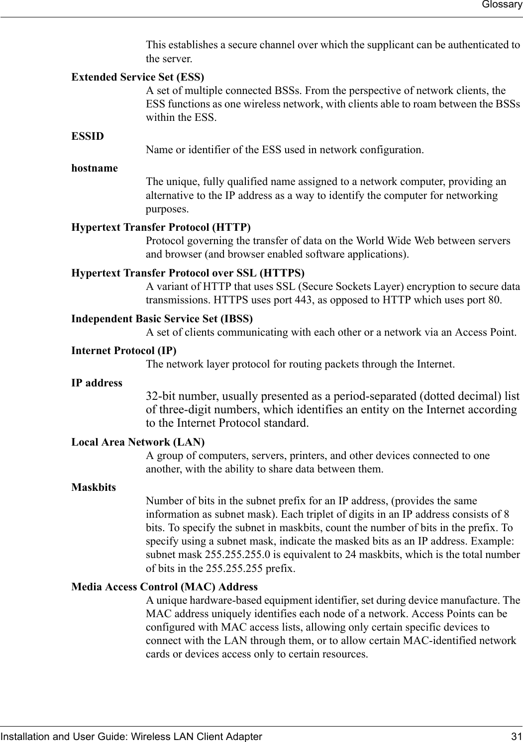 GlossaryInstallation and User Guide: Wireless LAN Client Adapter 31This establishes a secure channel over which the supplicant can be authenticated to the server.Extended Service Set (ESS) A set of multiple connected BSSs. From the perspective of network clients, the ESS functions as one wireless network, with clients able to roam between the BSSs within the ESS. ESSID Name or identifier of the ESS used in network configuration.hostname The unique, fully qualified name assigned to a network computer, providing an alternative to the IP address as a way to identify the computer for networking purposes.Hypertext Transfer Protocol (HTTP) Protocol governing the transfer of data on the World Wide Web between servers and browser (and browser enabled software applications).Hypertext Transfer Protocol over SSL (HTTPS) A variant of HTTP that uses SSL (Secure Sockets Layer) encryption to secure data transmissions. HTTPS uses port 443, as opposed to HTTP which uses port 80.Independent Basic Service Set (IBSS) A set of clients communicating with each other or a network via an Access Point.Internet Protocol (IP) The network layer protocol for routing packets through the Internet.IP address 32-bit number, usually presented as a period-separated (dotted decimal) list of three-digit numbers, which identifies an entity on the Internet according to the Internet Protocol standard. Local Area Network (LAN) A group of computers, servers, printers, and other devices connected to one another, with the ability to share data between them.Maskbits Number of bits in the subnet prefix for an IP address, (provides the same information as subnet mask). Each triplet of digits in an IP address consists of 8 bits. To specify the subnet in maskbits, count the number of bits in the prefix. To specify using a subnet mask, indicate the masked bits as an IP address. Example: subnet mask 255.255.255.0 is equivalent to 24 maskbits, which is the total number of bits in the 255.255.255 prefix.Media Access Control (MAC) Address A unique hardware-based equipment identifier, set during device manufacture. The MAC address uniquely identifies each node of a network. Access Points can be configured with MAC access lists, allowing only certain specific devices to connect with the LAN through them, or to allow certain MAC-identified network cards or devices access only to certain resources. 