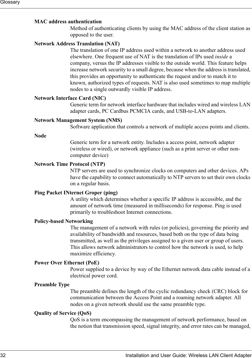 Glossary32 Installation and User Guide: Wireless LAN Client AdapterMAC address authentication Method of authenticating clients by using the MAC address of the client station as opposed to the user.Network Address Translation (NAT) The translation of one IP address used within a network to another address used elsewhere. One frequent use of NAT is the translation of IPs used inside a company, versus the IP addresses visible to the outside world. This feature helps increase network security to a small degree, because when the address is translated, this provides an opportunity to authenticate the request and/or to match it to known, authorized types of requests. NAT is also used sometimes to map multiple nodes to a single outwardly visible IP address.Network Interface Card (NIC) Generic term for network interface hardware that includes wired and wireless LAN adapter cards, PC Cardbus PCMCIA cards, and USB-to-LAN adapters.Network Management System (NMS) Software application that controls a network of multiple access points and clients.Node Generic term for a network entity. Includes a access point, network adapter (wireless or wired), or network appliance (such as a print server or other non-computer device)Network Time Protocol (NTP)  NTP servers are used to synchronize clocks on computers and other devices. APs have the capability to connect automatically to NTP servers to set their own clocks on a regular basis.Ping Packet INternet Groper (ping) A utility which determines whether a specific IP address is accessible, and the amount of network time (measured in milliseconds) for response. Ping is used primarily to troubleshoot Internet connections.Policy-based Networking The management of a network with rules (or policies), governing the priority and availability of bandwidth and resources, based both on the type of data being transmitted, as well as the privileges assigned to a given user or group of users. This allows network administrators to control how the network is used, to help maximize efficiency.Power Over Ethernet (PoE) Power supplied to a device by way of the Ethernet network data cable instead of a electrical power cord.Preamble Type The preamble defines the length of the cyclic redundancy check (CRC) block for communication between the Access Point and a roaming network adapter. All nodes on a given network should use the same preamble type.Quality of Service (QoS) QoS is a term encompassing the management of network performance, based on the notion that transmission speed, signal integrity, and error rates can be managed, 