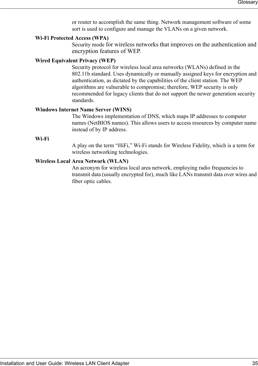 GlossaryInstallation and User Guide: Wireless LAN Client Adapter 35or router to accomplish the same thing. Network management software of some sort is used to configure and manage the VLANs on a given network. Wi-Fi Protected Access (WPA) Security mode for wireless networks that improves on the authentication and encryption features of WEP.Wired Equivalent Privacy (WEP) Security protocol for wireless local area networks (WLANs) defined in the 802.11b standard. Uses dynamically or manually assigned keys for encryption and authentication, as dictated by the capabilities of the client station. The WEP algorithms are vulnerable to compromise; therefore, WEP security is only recommended for legacy clients that do not support the newer generation security standards.Windows Internet Name Server (WINS) The Windows implementation of DNS, which maps IP addresses to computer names (NetBIOS names). This allows users to access resources by computer name instead of by IP address. Wi-Fi  A play on the term “HiFi,” Wi-Fi stands for Wireless Fidelity, which is a term for wireless networking technologies.Wireless Local Area Network (WLAN) An acronym for wireless local area network, employing radio frequencies to transmit data (usually encrypted for), much like LANs transmit data over wires and fiber optic cables.