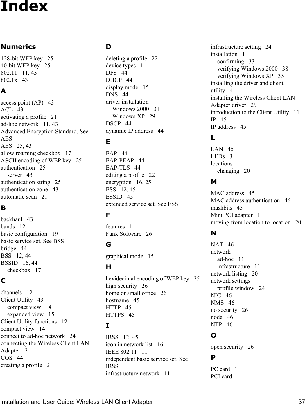 Installation and User Guide: Wireless LAN Client Adapter 37IndexNumerics128-bit WEP key   2540-bit WEP key   25802.11   11, 43802.1x   43Aaccess point (AP)   43ACL   43activating a profile   21ad-hoc network   11, 43Advanced Encryption Standard. See AESAES   25, 43allow roaming checkbox   17ASCII encoding of WEP key   25authentication   25server   43authentication string   25authentication zone   43automatic scan   21Bbackhaul   43bands   12basic configuration   19basic service set. See BSSbridge   44BSS   12, 44BSSID   16, 44checkbox   17Cchannels   12Client Utility   43compact view   14expanded view   15Client Utility functions   12compact view   14connect to ad-hoc network   24connecting the Wireless Client LAN Adapter   2COS   44creating a profile   21Ddeleting a profile   22device types   1DFS   44DHCP   44display mode   15DNS   44driver installationWindows 2000   31Windows XP   29DSCP   44dynamic IP address   44EEAP   44EAP-PEAP   44EAP-TLS   44editing a profile   22encryption   16, 25ESS   12, 45ESSID   45extended service set. See ESSFfeatures   1Funk Software   26Ggraphical mode   15Hhexidecimal encoding of WEP key   25high security   26home or small office   26hostname   45HTTP   45HTTPS   45IIBSS   12, 45icon in network list   16IEEE 802.11   11independent basic service set. See IBSSinfrastructure network   11infrastructure setting   24installation   1confirming   33verifying Windows 2000   38verifying Windows XP   33installing the driver and client utility   4installing the Wireless Client LAN Adapter driver   29introduction to the Client Utility   11IP   45IP address   45LLAN   45LEDs   3locationschanging   20MMAC address   45MAC address authentication   46maskbits   45Mini PCI adapter   1moving from location to location   20NNAT   46networkad-hoc   11infrastructure   11network listing   20network settingsprofile window   24NIC   46NMS   46no security   26node   46NTP   46Oopen security   26PPC card   1PCI card   1