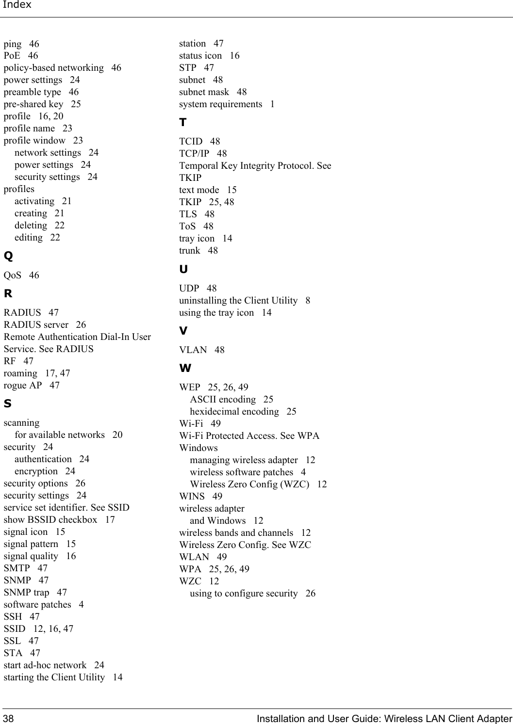 Index38 Installation and User Guide: Wireless LAN Client Adapterping   46PoE   46policy-based networking   46power settings   24preamble type   46pre-shared key   25profile   16, 20profile name   23profile window   23network settings   24power settings   24security settings   24profilesactivating   21creating   21deleting   22editing   22QQoS   46RRADIUS   47RADIUS server   26Remote Authentication Dial-In User Service. See RADIUSRF   47roaming   17, 47rogue AP   47Sscanningfor available networks   20security   24authentication   24encryption   24security options   26security settings   24service set identifier. See SSIDshow BSSID checkbox   17signal icon   15signal pattern   15signal quality   16SMTP   47SNMP   47SNMP trap   47software patches   4SSH   47SSID   12, 16, 47SSL   47STA   47start ad-hoc network   24starting the Client Utility   14station   47status icon   16STP   47subnet   48subnet mask   48system requirements   1TTCID   48TCP/IP   48Temporal Key Integrity Protocol. See TKIPtext mode   15TKIP   25, 48TLS   48ToS   48tray icon   14trunk   48UUDP   48uninstalling the Client Utility   8using the tray icon   14VVLAN   48WWEP   25, 26, 49ASCII encoding   25hexidecimal encoding   25Wi-Fi   49Wi-Fi Protected Access. See WPAWindowsmanaging wireless adapter   12wireless software patches   4Wireless Zero Config (WZC)   12WINS   49wireless adapterand Windows   12wireless bands and channels   12Wireless Zero Config. See WZCWLAN   49WPA   25, 26, 49WZC   12using to configure security   26