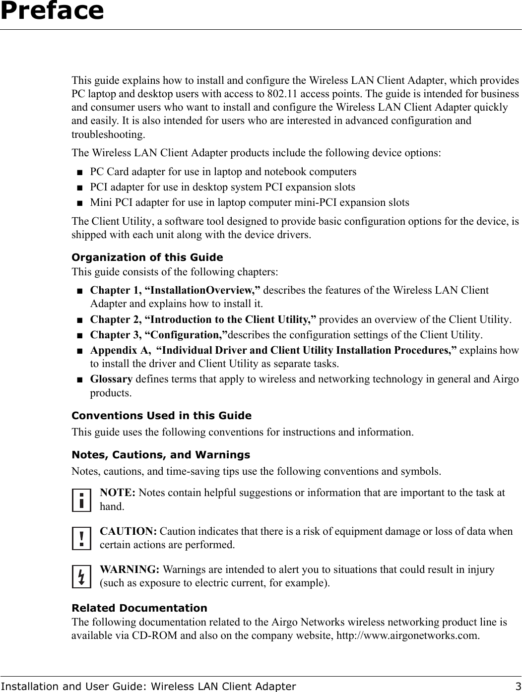 Installation and User Guide: Wireless LAN Client Adapter 3Preface This guide explains how to install and configure the Wireless LAN Client Adapter, which provides PC laptop and desktop users with access to 802.11 access points. The guide is intended for business and consumer users who want to install and configure the Wireless LAN Client Adapter quickly and easily. It is also intended for users who are interested in advanced configuration and troubleshooting.The Wireless LAN Client Adapter products include the following device options:■PC Card adapter for use in laptop and notebook computers■PCI adapter for use in desktop system PCI expansion slots■Mini PCI adapter for use in laptop computer mini-PCI expansion slotsThe Client Utility, a software tool designed to provide basic configuration options for the device, is shipped with each unit along with the device drivers.Organization of this GuideThis guide consists of the following chapters:■Chapter 1, “InstallationOverview,” describes the features of the Wireless LAN Client Adapter and explains how to install it.■Chapter 2, “Introduction to the Client Utility,” provides an overview of the Client Utility.■Chapter 3, “Configuration,”describes the configuration settings of the Client Utility.■Appendix A,  “Individual Driver and Client Utility Installation Procedures,” explains how to install the driver and Client Utility as separate tasks.■Glossary defines terms that apply to wireless and networking technology in general and Airgo products.Conventions Used in this GuideThis guide uses the following conventions for instructions and information.Notes, Cautions, and WarningsNotes, cautions, and time-saving tips use the following conventions and symbols.Related DocumentationThe following documentation related to the Airgo Networks wireless networking product line is available via CD-ROM and also on the company website, http://www.airgonetworks.com.NOTE: Notes contain helpful suggestions or information that are important to the task at hand.CAUTION: Caution indicates that there is a risk of equipment damage or loss of data when certain actions are performed.WARNING: Warnings are intended to alert you to situations that could result in injury (such as exposure to electric current, for example).