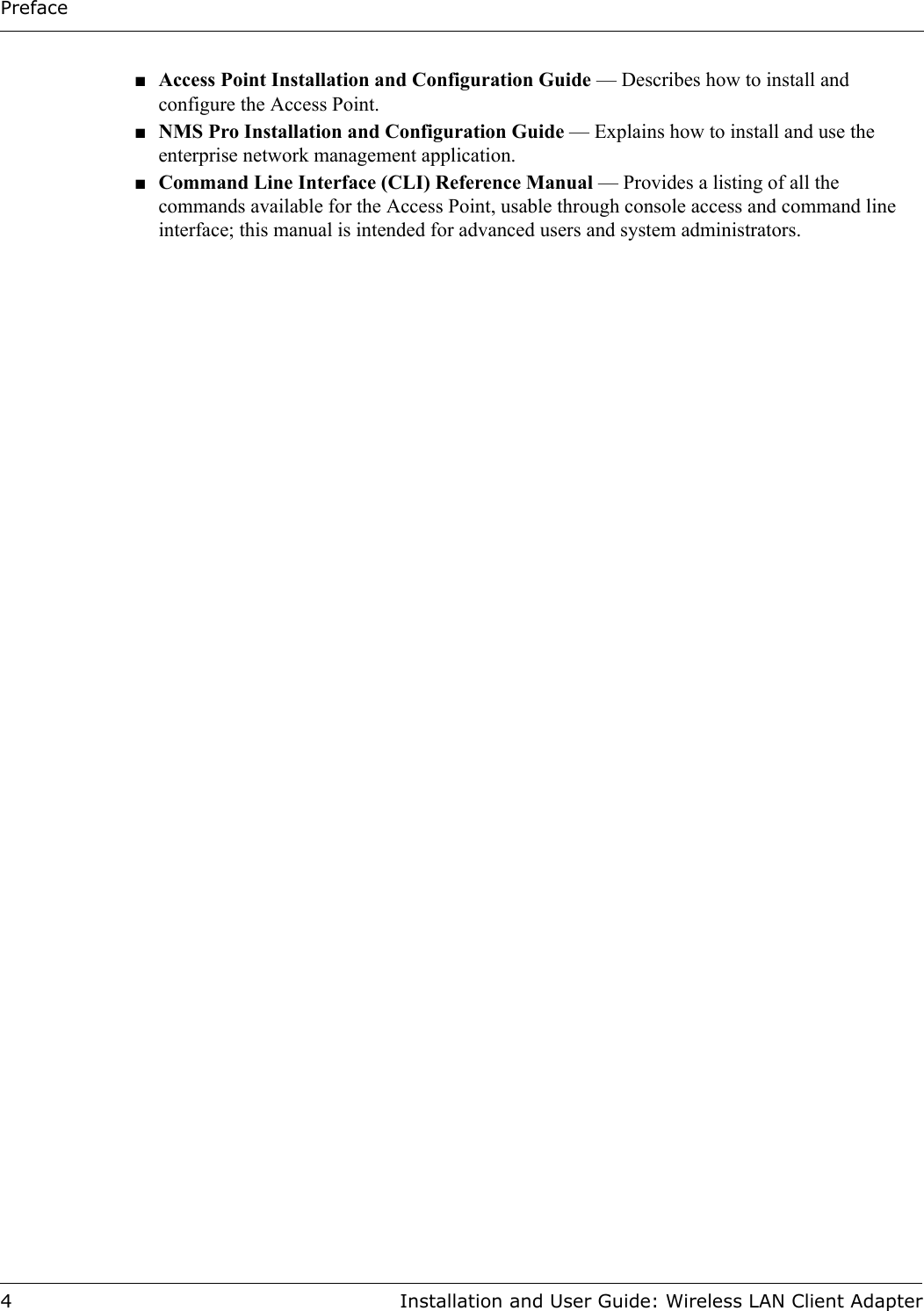Preface4 Installation and User Guide: Wireless LAN Client Adapter■Access Point Installation and Configuration Guide — Describes how to install and configure the Access Point.■NMS Pro Installation and Configuration Guide — Explains how to install and use the enterprise network management application.■Command Line Interface (CLI) Reference Manual — Provides a listing of all the commands available for the Access Point, usable through console access and command line interface; this manual is intended for advanced users and system administrators.