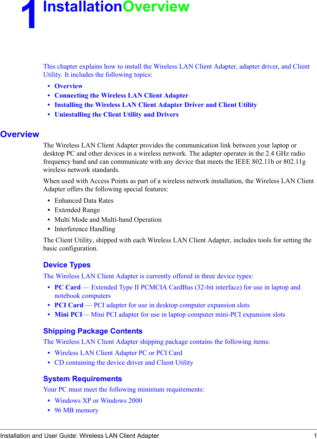 Installation and User Guide: Wireless LAN Client Adapter 11InstallationOverviewThis chapter explains how to install the Wireless LAN Client Adapter, adapter driver, and Client Utility. It includes the following topics:•Overview •Connecting the Wireless LAN Client Adapter•Installing the Wireless LAN Client Adapter Driver and Client Utility•Uninstalling the Client Utility and DriversOverviewThe Wireless LAN Client Adapter provides the communication link between your laptop or desktop PC and other devices in a wireless network. The adapter operates in the 2.4 GHz radio frequency band and can communicate with any device that meets the IEEE 802.11b or 802.11g wireless network standards. When used with Access Points as part of a wireless network installation, the Wireless LAN Client Adapter offers the following special features:•Enhanced Data Rates•Extended Range •Multi Mode and Multi-band Operation•Interference HandlingThe Client Utility, shipped with each Wireless LAN Client Adapter, includes tools for setting the basic configuration.Device TypesThe Wireless LAN Client Adapter is currently offered in three device types: • PC Card — Extended Type II PCMCIA CardBus (32-bit interface) for use in laptop and notebook computers• PCI Card — PCI adapter for use in desktop computer expansion slots• Mini PCI— Mini PCI adapter for use in laptop computer mini-PCI expansion slotsShipping Package ContentsThe Wireless LAN Client Adapter shipping package contains the following items:•Wireless LAN Client Adapter PC or PCI Card•CD containing the device driver and Client UtilitySystem RequirementsYour PC must meet the following minimum requirements:•Windows XP or Windows 2000•96 MB memory