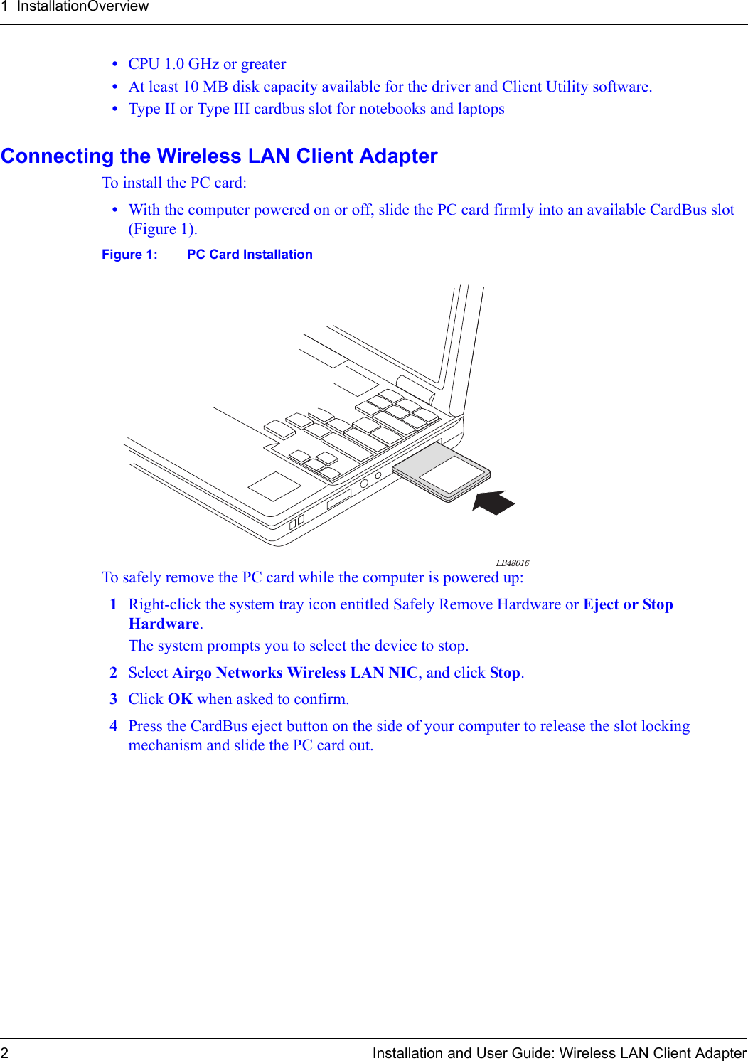 1  InstallationOverview2 Installation and User Guide: Wireless LAN Client Adapter•CPU 1.0 GHz or greater•At least 10 MB disk capacity available for the driver and Client Utility software.•Type II or Type III cardbus slot for notebooks and laptopsConnecting the Wireless LAN Client AdapterTo install the PC card:•With the computer powered on or off, slide the PC card firmly into an available CardBus slot (Figure 1).Figure 1: PC Card InstallationTo safely remove the PC card while the computer is powered up:1Right-click the system tray icon entitled Safely Remove Hardware or Eject or Stop Hardware.The system prompts you to select the device to stop.2Select Airgo Networks Wireless LAN NIC, and click Stop.3Click OK when asked to confirm.4Press the CardBus eject button on the side of your computer to release the slot locking mechanism and slide the PC card out.LB48016