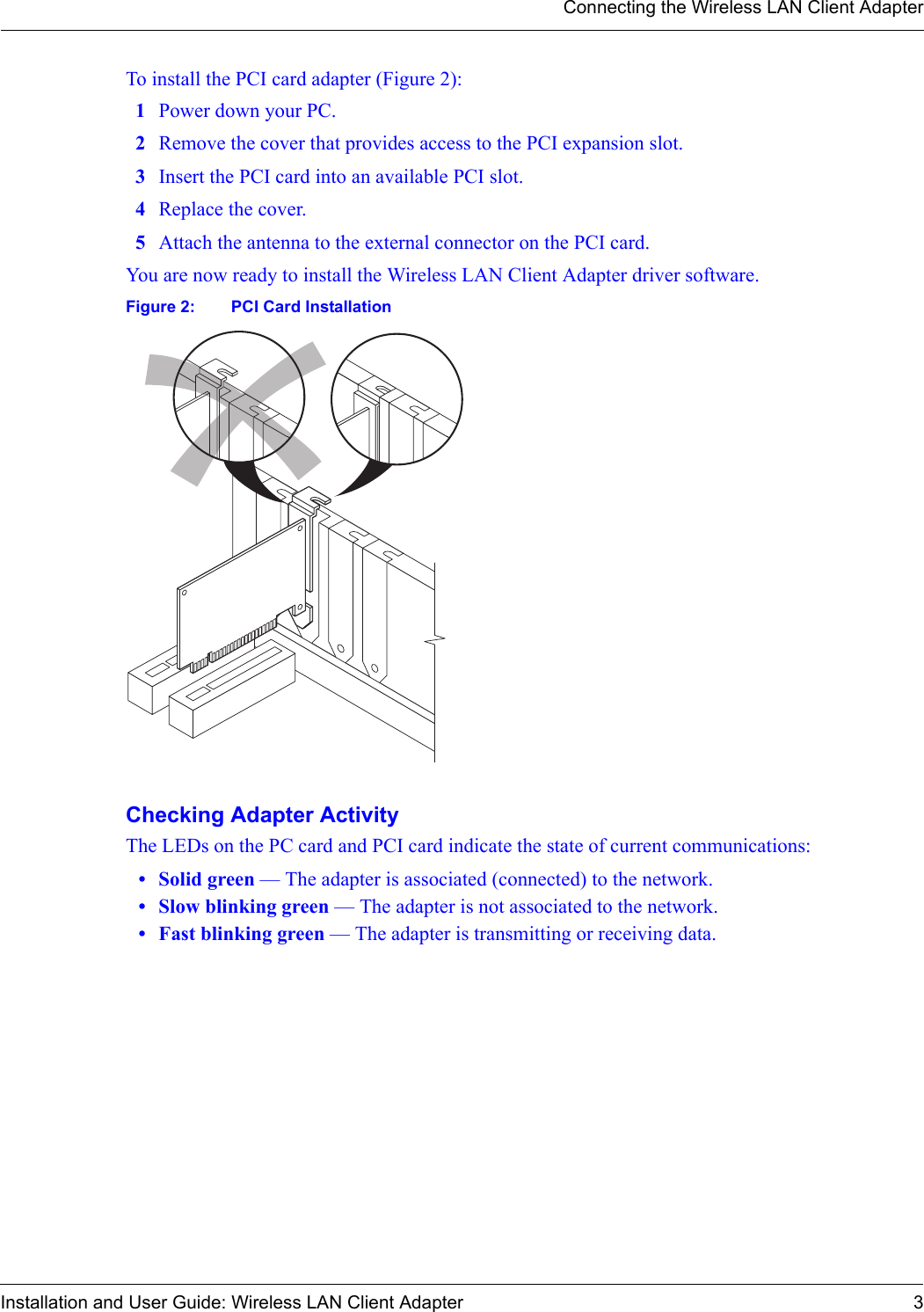 Connecting the Wireless LAN Client AdapterInstallation and User Guide: Wireless LAN Client Adapter 3To install the PCI card adapter (Figure 2):1Power down your PC.2Remove the cover that provides access to the PCI expansion slot.3Insert the PCI card into an available PCI slot.4Replace the cover.5Attach the antenna to the external connector on the PCI card.You are now ready to install the Wireless LAN Client Adapter driver software.Figure 2: PCI Card InstallationChecking Adapter ActivityThe LEDs on the PC card and PCI card indicate the state of current communications:• Solid green — The adapter is associated (connected) to the network.• Slow blinking green — The adapter is not associated to the network.• Fast blinking green — The adapter is transmitting or receiving data.