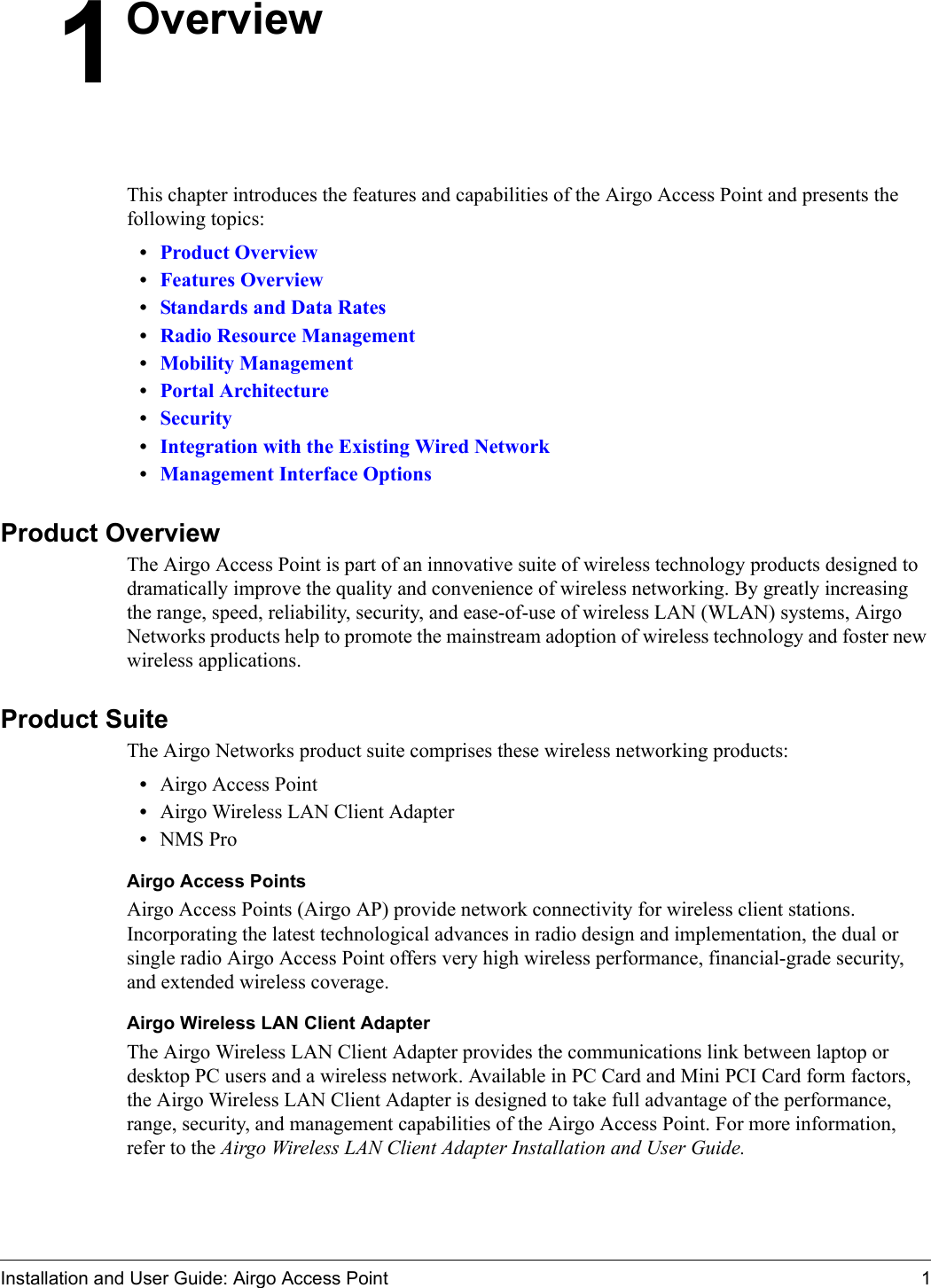 Installation and User Guide: Airgo Access Point 11OverviewThis chapter introduces the features and capabilities of the Airgo Access Point and presents the following topics:                              •Product Overview•Features Overview•Standards and Data Rates•Radio Resource Management•Mobility Management•Portal Architecture•Security•Integration with the Existing Wired Network•Management Interface OptionsProduct OverviewThe Airgo Access Point is part of an innovative suite of wireless technology products designed to dramatically improve the quality and convenience of wireless networking. By greatly increasing the range, speed, reliability, security, and ease-of-use of wireless LAN (WLAN) systems, Airgo Networks products help to promote the mainstream adoption of wireless technology and foster new wireless applications. Product SuiteThe Airgo Networks product suite comprises these wireless networking products:•Airgo Access Point•Airgo Wireless LAN Client Adapter•NMS ProAirgo Access PointsAirgo Access Points (Airgo AP) provide network connectivity for wireless client stations. Incorporating the latest technological advances in radio design and implementation, the dual or single radio Airgo Access Point offers very high wireless performance, financial-grade security, and extended wireless coverage. Airgo Wireless LAN Client AdapterThe Airgo Wireless LAN Client Adapter provides the communications link between laptop or desktop PC users and a wireless network. Available in PC Card and Mini PCI Card form factors, the Airgo Wireless LAN Client Adapter is designed to take full advantage of the performance, range, security, and management capabilities of the Airgo Access Point. For more information, refer to the Airgo Wireless LAN Client Adapter Installation and User Guide.