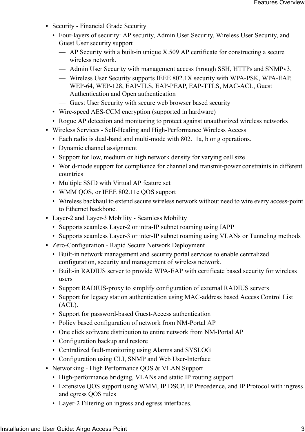 Features OverviewInstallation and User Guide: Airgo Access Point 3•Security - Financial Grade Security• Four-layers of security: AP security, Admin User Security, Wireless User Security, and Guest User security support— AP Security with a built-in unique X.509 AP certificate for constructing a secure wireless network.— Admin User Security with management access through SSH, HTTPs and SNMPv3.— Wireless User Security supports IEEE 802.1X security with WPA-PSK, WPA-EAP, WEP-64, WEP-128, EAP-TLS, EAP-PEAP, EAP-TTLS, MAC-ACL, Guest Authentication and Open authentication— Guest User Security with secure web browser based security• Wire-speed AES-CCM encryption (supported in hardware) • Rogue AP detection and monitoring to protect against unauthorized wireless networks•Wireless Services - Self-Healing and High-Performance Wireless Access• Each radio is dual-band and multi-mode with 802.11a, b or g operations.• Dynamic channel assignment• Support for low, medium or high network density for varying cell size• World-mode support for compliance for channel and transmit-power constraints in different countries• Multiple SSID with Virtual AP feature set• WMM QOS, or IEEE 802.11e QOS support• Wireless backhaul to extend secure wireless network without need to wire every access-point to Ethernet backbone.•Layer-2 and Layer-3 Mobility - Seamless Mobility• Supports seamless Layer-2 or intra-IP subnet roaming using IAPP• Supports seamless Layer-3 or inter-IP subnet roaming using VLANs or Tunneling methods•Zero-Configuration - Rapid Secure Network Deployment• Built-in network management and security portal services to enable centralized configuration, security and management of wireless network.• Built-in RADIUS server to provide WPA-EAP with certificate based security for wireless users• Support RADIUS-proxy to simplify configuration of external RADIUS servers• Support for legacy station authentication using MAC-address based Access Control List (ACL).• Support for password-based Guest-Access authentication• Policy based configuration of network from NM-Portal AP• One click software distribution to entire network from NM-Portal AP• Configuration backup and restore• Centralized fault-monitoring using Alarms and SYSLOG• Configuration using CLI, SNMP and Web User-Interface•Networking - High Performance QOS &amp; VLAN Support• High-performance bridging, VLANs and static IP routing support• Extensive QOS support using WMM, IP DSCP, IP Precedence, and IP Protocol with ingress and egress QOS rules• Layer-2 Filtering on ingress and egress interfaces.