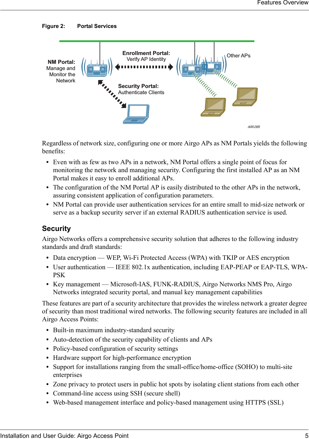 Features OverviewInstallation and User Guide: Airgo Access Point 5Figure 2: Portal ServicesRegardless of network size, configuring one or more Airgo APs as NM Portals yields the following benefits:•Even with as few as two APs in a network, NM Portal offers a single point of focus for monitoring the network and managing security. Configuring the first installed AP as an NM Portal makes it easy to enroll additional APs.•The configuration of the NM Portal AP is easily distributed to the other APs in the network, assuring consistent application of configuration parameters.•NM Portal can provide user authentication services for an entire small to mid-size network or serve as a backup security server if an external RADIUS authentication service is used.Security Airgo Networks offers a comprehensive security solution that adheres to the following industry standards and draft standards:•Data encryption — WEP, Wi-Fi Protected Access (WPA) with TKIP or AES encryption•User authentication — IEEE 802.1x authentication, including EAP-PEAP or EAP-TLS, WPA-PSK•Key management — Microsoft-IAS, FUNK-RADIUS, Airgo Networks NMS Pro, Airgo Networks integrated security portal, and manual key management capabilitiesThese features are part of a security architecture that provides the wireless network a greater degree of security than most traditional wired networks. The following security features are included in all Airgo Access Points:•Built-in maximum industry-standard security•Auto-detection of the security capability of clients and APs•Policy-based configuration of security settings•Hardware support for high-performance encryption•Support for installations ranging from the small-office/home-office (SOHO) to multi-site enterprises•Zone privacy to protect users in public hot spots by isolating client stations from each other•Command-line access using SSH (secure shell)•Web-based management interface and policy-based management using HTTPS (SSL)A0028BNM Portal:Manage andMonitor theNetworkOther APsEnrollment Portal:Verify AP IdentitySecurity Portal:Authenticate Clients