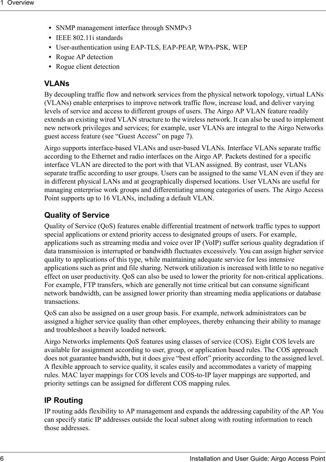 1 Overview6 Installation and User Guide: Airgo Access Point•SNMP management interface through SNMPv3•IEEE 802.11i standards•User-authentication using EAP-TLS, EAP-PEAP, WPA-PSK, WEP•Rogue AP detection•Rogue client detectionVLANsBy decoupling traffic flow and network services from the physical network topology, virtual LANs (VLANs) enable enterprises to improve network traffic flow, increase load, and deliver varying levels of service and access to different groups of users. The Airgo AP VLAN feature readily extends an existing wired VLAN structure to the wireless network. It can also be used to implement new network privileges and services; for example, user VLANs are integral to the Airgo Networks guest access feature (see “Guest Access” on page 7).Airgo supports interface-based VLANs and user-based VLANs. Interface VLANs separate traffic according to the Ethernet and radio interfaces on the Airgo AP. Packets destined for a specific interface VLAN are directed to the port with that VLAN assigned. By contrast, user VLANs separate traffic according to user groups. Users can be assigned to the same VLAN even if they are in different physical LANs and at geographically dispersed locations. User VLANs are useful for managing enterprise work groups and differentiating among categories of users. The Airgo Access Point supports up to 16 VLANs, including a default VLAN.Quality of ServiceQuality of Service (QoS) features enable differential treatment of network traffic types to support special applications or extend priority access to designated groups of users. For example, applications such as streaming media and voice over IP (VoIP) suffer serious quality degradation if data transmission is interrupted or bandwidth fluctuates excessively. You can assign higher service quality to applications of this type, while maintaining adequate service for less intensive applications such as print and file sharing. Network utilization is increased with little to no negative effect on user productivity. QoS can also be used to lower the priority for non-critical applications. For example, FTP transfers, which are generally not time critical but can consume significant network bandwidth, can be assigned lower priority than streaming media applications or database transactions.QoS can also be assigned on a user group basis. For example, network administrators can be assigned a higher service quality than other employees, thereby enhancing their ability to manage and troubleshoot a heavily loaded network. Airgo Networks implements QoS features using classes of service (COS). Eight COS levels are available for assignment according to user, group, or application based rules. The COS approach does not guarantee bandwidth, but it does give “best effort” priority according to the assigned level. A flexible approach to service quality, it scales easily and accommodates a variety of mapping rules. MAC layer mappings for COS levels and COS-to-IP layer mappings are supported, and priority settings can be assigned for different COS mapping rules.IP RoutingIP routing adds flexibility to AP management and expands the addressing capability of the AP. You can specify static IP addresses outside the local subnet along with routing information to reach those addresses.