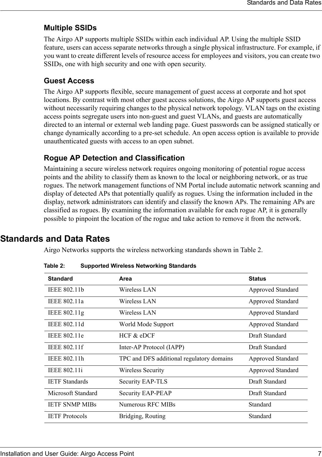 Standards and Data RatesInstallation and User Guide: Airgo Access Point 7Multiple SSIDsThe Airgo AP supports multiple SSIDs within each individual AP. Using the multiple SSID feature, users can access separate networks through a single physical infrastructure. For example, if you want to create different levels of resource access for employees and visitors, you can create two SSIDs, one with high security and one with open security. Guest AccessThe Airgo AP supports flexible, secure management of guest access at corporate and hot spot locations. By contrast with most other guest access solutions, the Airgo AP supports guest access without necessarily requiring changes to the physical network topology. VLAN tags on the existing access points segregate users into non-guest and guest VLANs, and guests are automatically directed to an internal or external web landing page. Guest passwords can be assigned statically or change dynamically according to a pre-set schedule. An open access option is available to provide unauthenticated guests with access to an open subnet.Rogue AP Detection and ClassificationMaintaining a secure wireless network requires ongoing monitoring of potential rogue access points and the ability to classify them as known to the local or neighboring network, or as true rogues. The network management functions of NM Portal include automatic network scanning and display of detected APs that potentially qualify as rogues. Using the information included in the display, network administrators can identify and classify the known APs. The remaining APs are classified as rogues. By examining the information available for each rogue AP, it is generally possible to pinpoint the location of the rogue and take action to remove it from the network. Standards and Data RatesAirgo Networks supports the wireless networking standards shown in Table 2.Table 2: Supported Wireless Networking StandardsStandard Area StatusIEEE 802.11b Wireless LAN Approved StandardIEEE 802.11a Wireless LAN Approved StandardIEEE 802.11g Wireless LAN Approved StandardIEEE 802.11d World Mode Support Approved StandardIEEE 802.11e HCF &amp; eDCF Draft StandardIEEE 802.11f Inter-AP Protocol (IAPP) Draft StandardIEEE 802.11h TPC and DFS additional regulatory domains Approved StandardIEEE 802.11i Wireless Security Approved StandardIETF Standards Security EAP-TLS Draft StandardMicrosoft Standard Security EAP-PEAP Draft StandardIETF SNMP MIBs Numerous RFC MIBs StandardIETF Protocols Bridging, Routing Standard