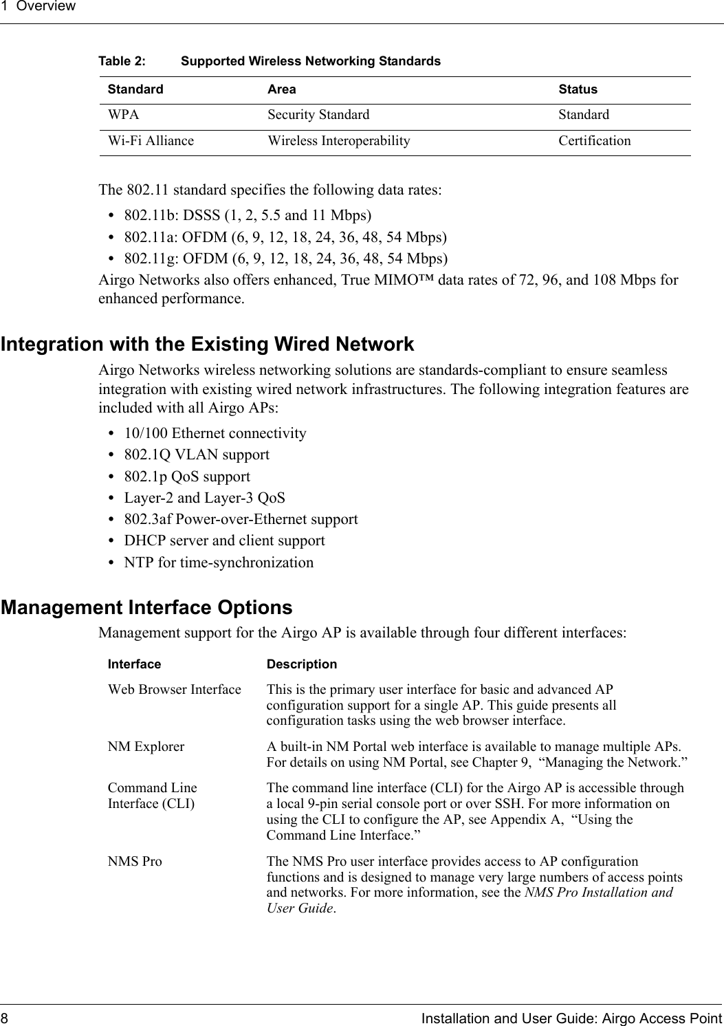 1 Overview8 Installation and User Guide: Airgo Access PointThe 802.11 standard specifies the following data rates:•802.11b: DSSS (1, 2, 5.5 and 11 Mbps)•802.11a: OFDM (6, 9, 12, 18, 24, 36, 48, 54 Mbps)•802.11g: OFDM (6, 9, 12, 18, 24, 36, 48, 54 Mbps)Airgo Networks also offers enhanced, True MIMO™ data rates of 72, 96, and 108 Mbps for enhanced performance.Integration with the Existing Wired NetworkAirgo Networks wireless networking solutions are standards-compliant to ensure seamless integration with existing wired network infrastructures. The following integration features are included with all Airgo APs:•10/100 Ethernet connectivity•802.1Q VLAN support•802.1p QoS support•Layer-2 and Layer-3 QoS •802.3af Power-over-Ethernet support•DHCP server and client support•NTP for time-synchronizationManagement Interface OptionsManagement support for the Airgo AP is available through four different interfaces:WPA Security Standard StandardWi-Fi Alliance Wireless Interoperability CertificationTable 2: Supported Wireless Networking StandardsStandard Area StatusInterface DescriptionWeb Browser Interface This is the primary user interface for basic and advanced AP configuration support for a single AP. This guide presents all configuration tasks using the web browser interface.NM Explorer A built-in NM Portal web interface is available to manage multiple APs. For details on using NM Portal, see Chapter 9,  “Managing the Network.”Command Line Interface (CLI)The command line interface (CLI) for the Airgo AP is accessible through a local 9-pin serial console port or over SSH. For more information on using the CLI to configure the AP, see Appendix A,  “Using the Command Line Interface.”NMS Pro The NMS Pro user interface provides access to AP configuration functions and is designed to manage very large numbers of access points and networks. For more information, see the NMS Pro Installation and User Guide.