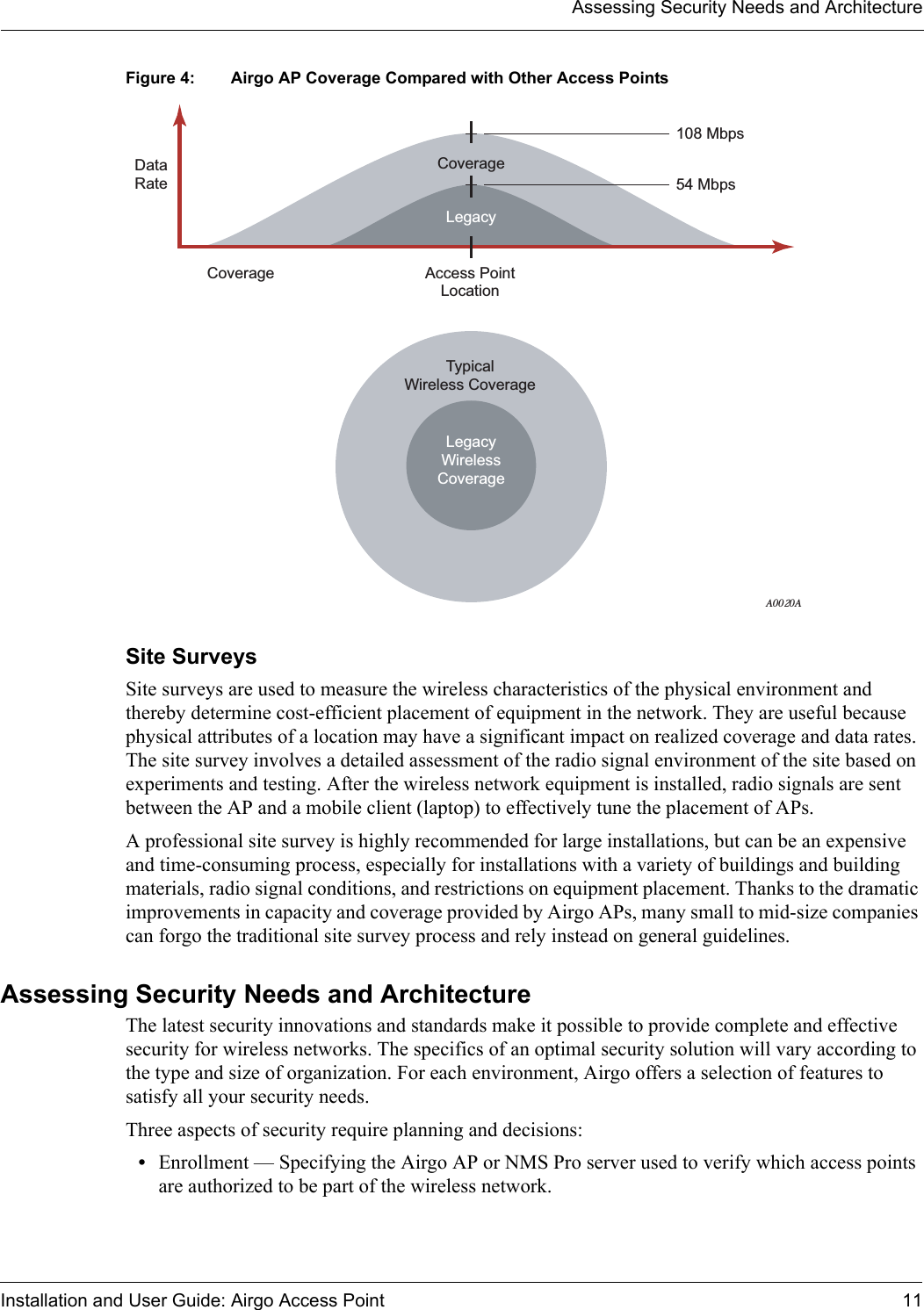 Assessing Security Needs and ArchitectureInstallation and User Guide: Airgo Access Point 11Figure 4: Airgo AP Coverage Compared with Other Access PointsSite SurveysSite surveys are used to measure the wireless characteristics of the physical environment and thereby determine cost-efficient placement of equipment in the network. They are useful because physical attributes of a location may have a significant impact on realized coverage and data rates. The site survey involves a detailed assessment of the radio signal environment of the site based on experiments and testing. After the wireless network equipment is installed, radio signals are sent between the AP and a mobile client (laptop) to effectively tune the placement of APs. A professional site survey is highly recommended for large installations, but can be an expensive and time-consuming process, especially for installations with a variety of buildings and building materials, radio signal conditions, and restrictions on equipment placement. Thanks to the dramatic improvements in capacity and coverage provided by Airgo APs, many small to mid-size companies can forgo the traditional site survey process and rely instead on general guidelines. Assessing Security Needs and ArchitectureThe latest security innovations and standards make it possible to provide complete and effective security for wireless networks. The specifics of an optimal security solution will vary according to the type and size of organization. For each environment, Airgo offers a selection of features to satisfy all your security needs.Three aspects of security require planning and decisions:•Enrollment — Specifying the Airgo AP or NMS Pro server used to verify which access points are authorized to be part of the wireless network.108 Mbps54 MbpsAccess PointLocationTypicalWireless CoverageLegacyCoverageCoverageDataRateLegacyWirelessCoverageA0020A