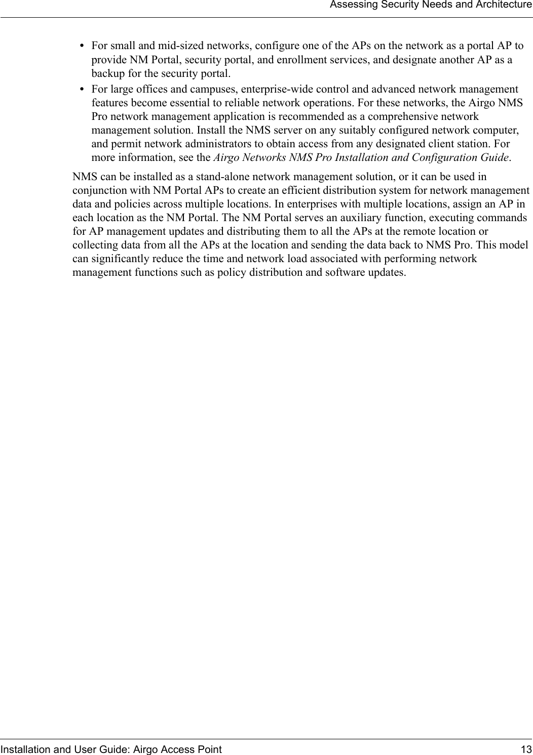 Assessing Security Needs and ArchitectureInstallation and User Guide: Airgo Access Point 13•For small and mid-sized networks, configure one of the APs on the network as a portal AP to provide NM Portal, security portal, and enrollment services, and designate another AP as a backup for the security portal.•For large offices and campuses, enterprise-wide control and advanced network management features become essential to reliable network operations. For these networks, the Airgo NMS Pro network management application is recommended as a comprehensive network management solution. Install the NMS server on any suitably configured network computer, and permit network administrators to obtain access from any designated client station. For more information, see the Airgo Networks NMS Pro Installation and Configuration Guide.NMS can be installed as a stand-alone network management solution, or it can be used in conjunction with NM Portal APs to create an efficient distribution system for network management data and policies across multiple locations. In enterprises with multiple locations, assign an AP in each location as the NM Portal. The NM Portal serves an auxiliary function, executing commands for AP management updates and distributing them to all the APs at the remote location or collecting data from all the APs at the location and sending the data back to NMS Pro. This model can significantly reduce the time and network load associated with performing network management functions such as policy distribution and software updates.