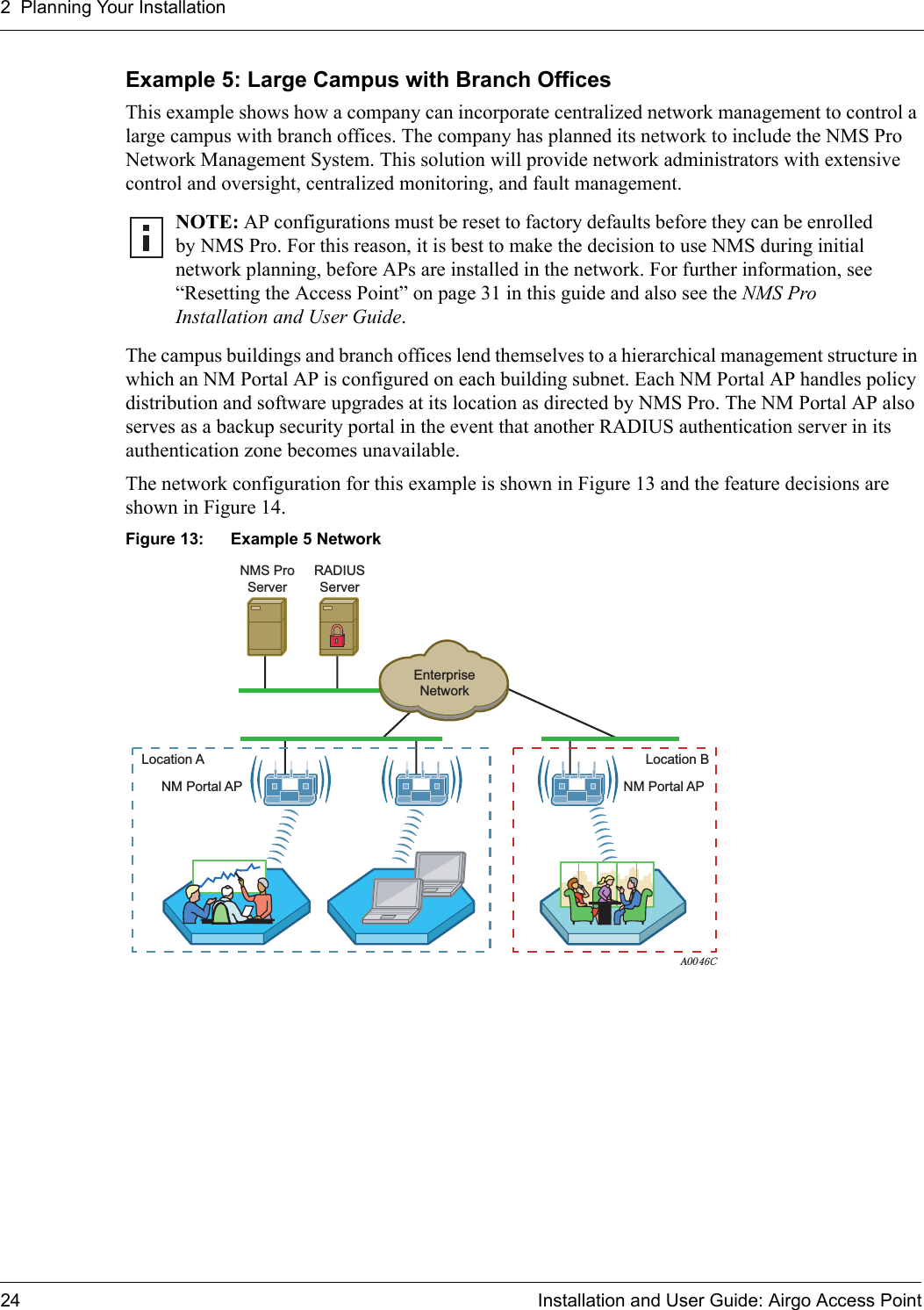 2 Planning Your Installation24 Installation and User Guide: Airgo Access PointExample 5: Large Campus with Branch OfficesThis example shows how a company can incorporate centralized network management to control a large campus with branch offices. The company has planned its network to include the NMS Pro Network Management System. This solution will provide network administrators with extensive control and oversight, centralized monitoring, and fault management. The campus buildings and branch offices lend themselves to a hierarchical management structure in which an NM Portal AP is configured on each building subnet. Each NM Portal AP handles policy distribution and software upgrades at its location as directed by NMS Pro. The NM Portal AP also serves as a backup security portal in the event that another RADIUS authentication server in its authentication zone becomes unavailable. The network configuration for this example is shown in Figure 13 and the feature decisions are shown in Figure 14.Figure 13: Example 5 NetworkNOTE: AP configurations must be reset to factory defaults before they can be enrolled by NMS Pro. For this reason, it is best to make the decision to use NMS during initial network planning, before APs are installed in the network. For further information, see “Resetting the Access Point” on page 31 in this guide and also see the NMS Pro Installation and User Guide.A0046CNMS ProServerNM Portal APEnterpriseNetworkRADIUSServerNM Portal APLocation A Location B