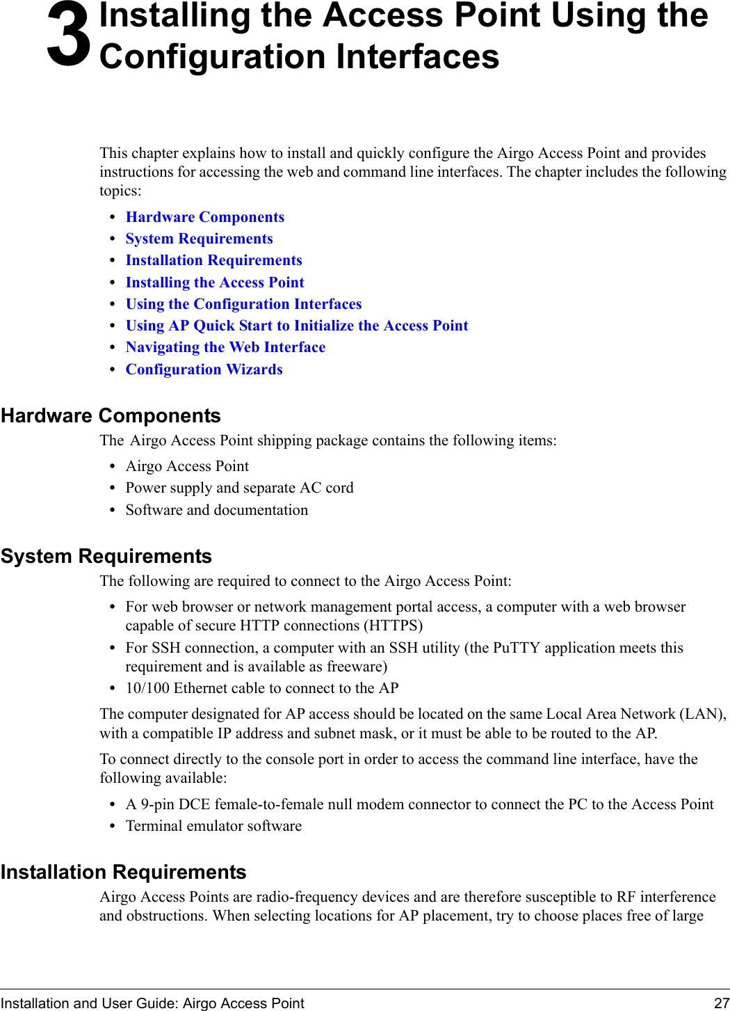 Installation and User Guide: Airgo Access Point 273Installing the Access Point Using the Configuration InterfacesThis chapter explains how to install and quickly configure the Airgo Access Point and provides instructions for accessing the web and command line interfaces. The chapter includes the following topics:•Hardware Components•System Requirements•Installation Requirements•Installing the Access Point•Using the Configuration Interfaces•Using AP Quick Start to Initialize the Access Point•Navigating the Web Interface•Configuration WizardsHardware ComponentsThe Airgo Access Point shipping package contains the following items:•Airgo Access Point•Power supply and separate AC cord•Software and documentationSystem RequirementsThe following are required to connect to the Airgo Access Point:•For web browser or network management portal access, a computer with a web browser capable of secure HTTP connections (HTTPS)•For SSH connection, a computer with an SSH utility (the PuTTY application meets this requirement and is available as freeware)•10/100 Ethernet cable to connect to the APThe computer designated for AP access should be located on the same Local Area Network (LAN), with a compatible IP address and subnet mask, or it must be able to be routed to the AP.To connect directly to the console port in order to access the command line interface, have the following available:•A 9-pin DCE female-to-female null modem connector to connect the PC to the Access Point•Terminal emulator softwareInstallation RequirementsAirgo Access Points are radio-frequency devices and are therefore susceptible to RF interference and obstructions. When selecting locations for AP placement, try to choose places free of large 