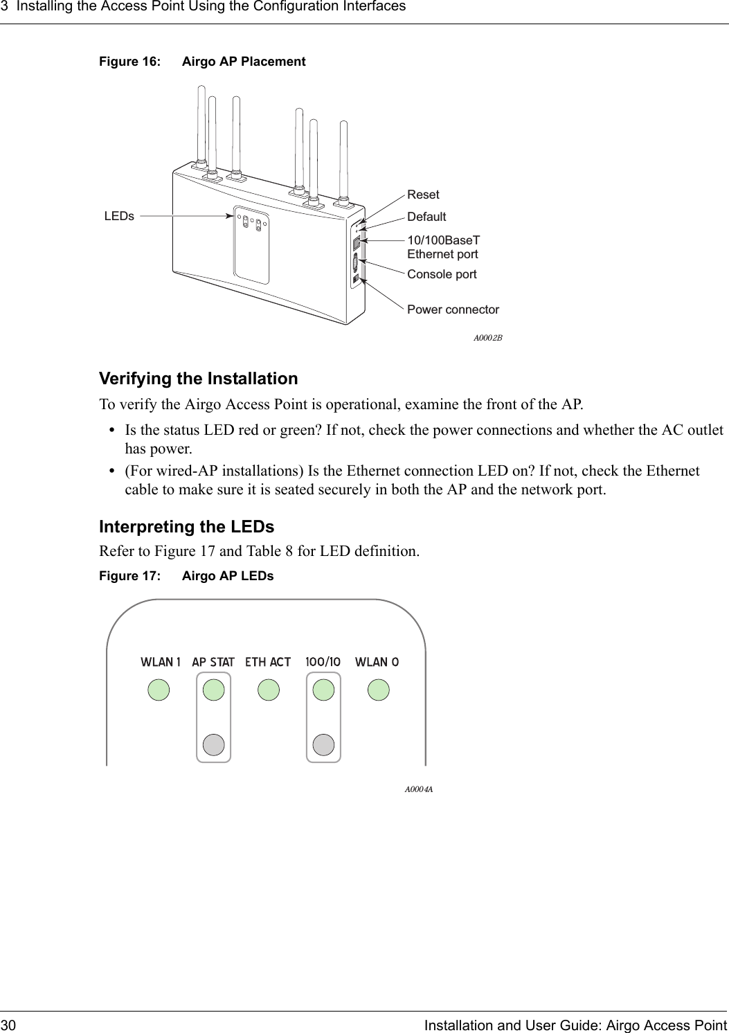 3 Installing the Access Point Using the Configuration Interfaces30 Installation and User Guide: Airgo Access PointFigure 16: Airgo AP PlacementVerifying the InstallationTo verify the Airgo Access Point is operational, examine the front of the AP.•Is the status LED red or green? If not, check the power connections and whether the AC outlet has power.•(For wired-AP installations) Is the Ethernet connection LED on? If not, check the Ethernet cable to make sure it is seated securely in both the AP and the network port.Interpreting the LEDsRefer to Figure 17 and Table 8 for LED definition.Figure 17: Airgo AP LEDsResetDefaultLEDsConsole port10/100BaseT Ethernet portPower connectorA0002BA0004A