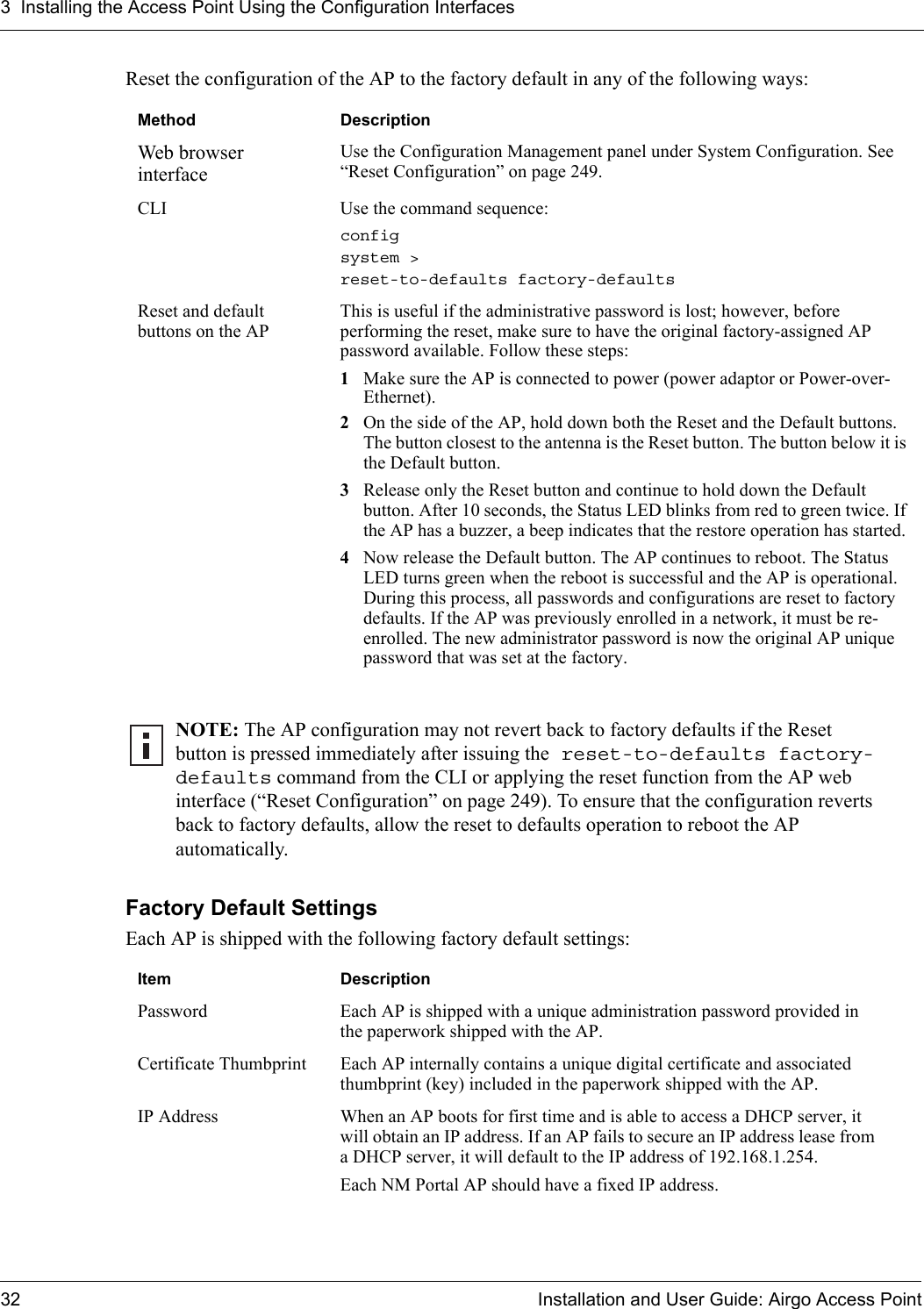 3 Installing the Access Point Using the Configuration Interfaces32 Installation and User Guide: Airgo Access PointReset the configuration of the AP to the factory default in any of the following ways:Factory Default SettingsEach AP is shipped with the following factory default settings:Method DescriptionWeb browser interfaceUse the Configuration Management panel under System Configuration. See “Reset Configuration” on page 249. CLI Use the command sequence:config system &gt; reset-to-defaults factory-defaultsReset and default buttons on the APThis is useful if the administrative password is lost; however, before performing the reset, make sure to have the original factory-assigned AP password available. Follow these steps:1Make sure the AP is connected to power (power adaptor or Power-over-Ethernet).2On the side of the AP, hold down both the Reset and the Default buttons. The button closest to the antenna is the Reset button. The button below it is the Default button.3Release only the Reset button and continue to hold down the Default button. After 10 seconds, the Status LED blinks from red to green twice. If the AP has a buzzer, a beep indicates that the restore operation has started. 4Now release the Default button. The AP continues to reboot. The Status LED turns green when the reboot is successful and the AP is operational. During this process, all passwords and configurations are reset to factory defaults. If the AP was previously enrolled in a network, it must be re-enrolled. The new administrator password is now the original AP unique password that was set at the factory.NOTE: The AP configuration may not revert back to factory defaults if the Reset button is pressed immediately after issuing the reset-to-defaults factory-defaults command from the CLI or applying the reset function from the AP web interface (“Reset Configuration” on page 249). To ensure that the configuration reverts back to factory defaults, allow the reset to defaults operation to reboot the AP automatically.Item DescriptionPassword Each AP is shipped with a unique administration password provided in the paperwork shipped with the AP. Certificate Thumbprint Each AP internally contains a unique digital certificate and associated thumbprint (key) included in the paperwork shipped with the AP. IP Address When an AP boots for first time and is able to access a DHCP server, it will obtain an IP address. If an AP fails to secure an IP address lease from a DHCP server, it will default to the IP address of 192.168.1.254. Each NM Portal AP should have a fixed IP address.