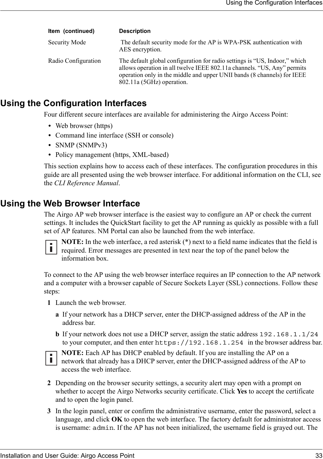 Using the Configuration InterfacesInstallation and User Guide: Airgo Access Point 33Using the Configuration InterfacesFour different secure interfaces are available for administering the Airgo Access Point:•Web browser (https)•Command line interface (SSH or console)•SNMP (SNMPv3)•Policy management (https, XML-based)This section explains how to access each of these interfaces. The configuration procedures in this guide are all presented using the web browser interface. For additional information on the CLI, see the CLI Reference Manual. Using the Web Browser InterfaceThe Airgo AP web browser interface is the easiest way to configure an AP or check the current settings. It includes the QuickStart facility to get the AP running as quickly as possible with a full set of AP features. NM Portal can also be launched from the web interface.To connect to the AP using the web browser interface requires an IP connection to the AP network and a computer with a browser capable of Secure Sockets Layer (SSL) connections. Follow these steps:1Launch the web browser. aIf your network has a DHCP server, enter the DHCP-assigned address of the AP in the address bar. bIf your network does not use a DHCP server, assign the static address 192.168.1.1/24 to your computer, and then enter https://192.168.1.254 in the browser address bar.2Depending on the browser security settings, a security alert may open with a prompt on whether to accept the Airgo Networks security certificate. Click Yes to accept the certificate and to open the login panel.3In the login panel, enter or confirm the administrative username, enter the password, select a language, and click OK to open the web interface. The factory default for administrator access is username: admin. If the AP has not been initialized, the username field is grayed out. The Security Mode  The default security mode for the AP is WPA-PSK authentication with AES encryption. Radio Configuration  The default global configuration for radio settings is “US, Indoor,” which allows operation in all twelve IEEE 802.11a channels. “US, Any” permits operation only in the middle and upper UNII bands (8 channels) for IEEE 802.11a (5GHz) operation.Item  (continued) DescriptionNOTE: In the web interface, a red asterisk (*) next to a field name indicates that the field is required. Error messages are presented in text near the top of the panel below the information box.NOTE: Each AP has DHCP enabled by default. If you are installing the AP on a network that already has a DHCP server, enter the DHCP-assigned address of the AP to access the web interface.