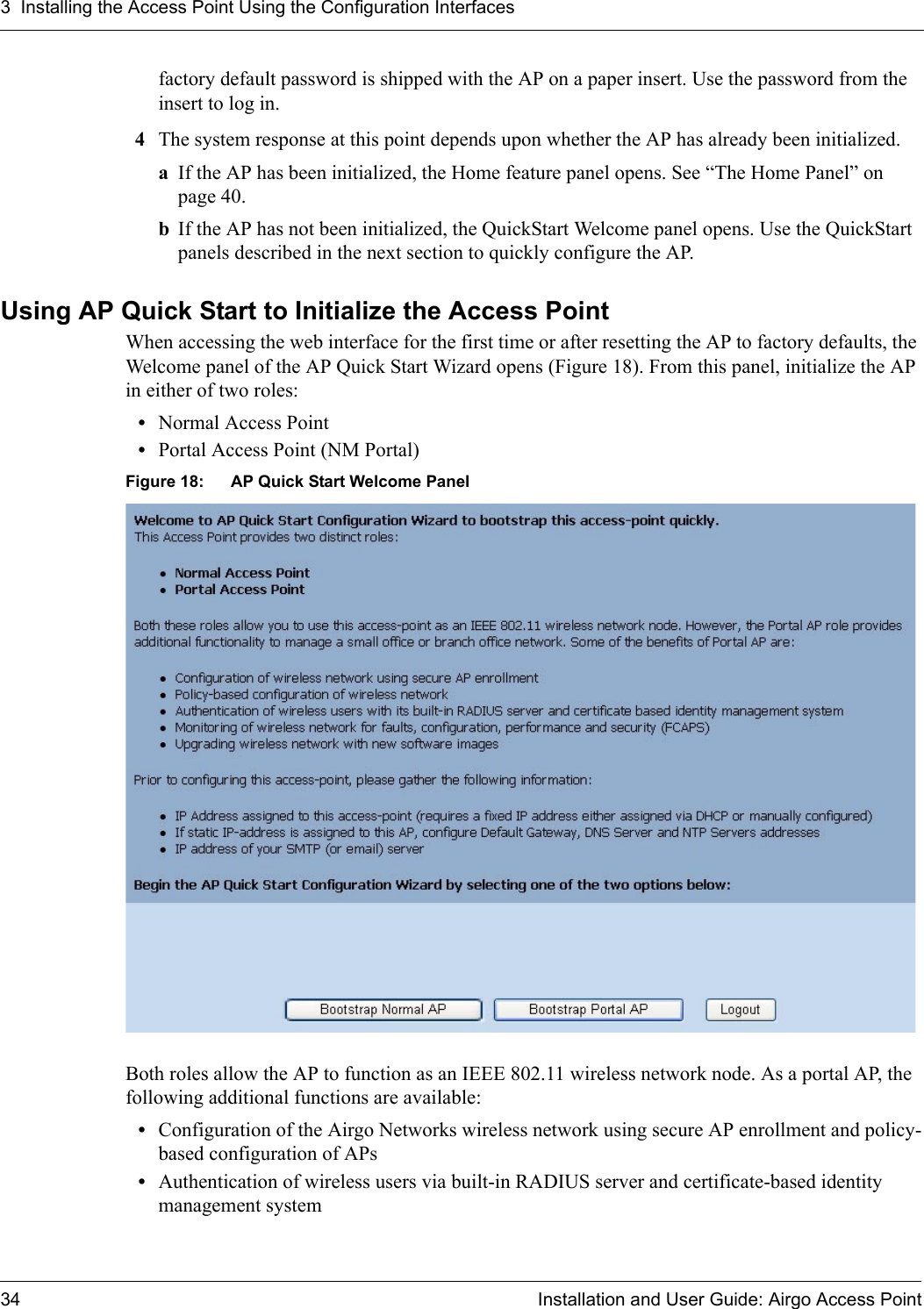 3 Installing the Access Point Using the Configuration Interfaces34 Installation and User Guide: Airgo Access Pointfactory default password is shipped with the AP on a paper insert. Use the password from the insert to log in.4The system response at this point depends upon whether the AP has already been initialized. aIf the AP has been initialized, the Home feature panel opens. See “The Home Panel” on page 40.bIf the AP has not been initialized, the QuickStart Welcome panel opens. Use the QuickStart panels described in the next section to quickly configure the AP.Using AP Quick Start to Initialize the Access PointWhen accessing the web interface for the first time or after resetting the AP to factory defaults, the Welcome panel of the AP Quick Start Wizard opens (Figure 18). From this panel, initialize the AP in either of two roles:•Normal Access Point •Portal Access Point (NM Portal)Figure 18: AP Quick Start Welcome PanelBoth roles allow the AP to function as an IEEE 802.11 wireless network node. As a portal AP, the following additional functions are available: •Configuration of the Airgo Networks wireless network using secure AP enrollment and policy-based configuration of APs•Authentication of wireless users via built-in RADIUS server and certificate-based identity management system 