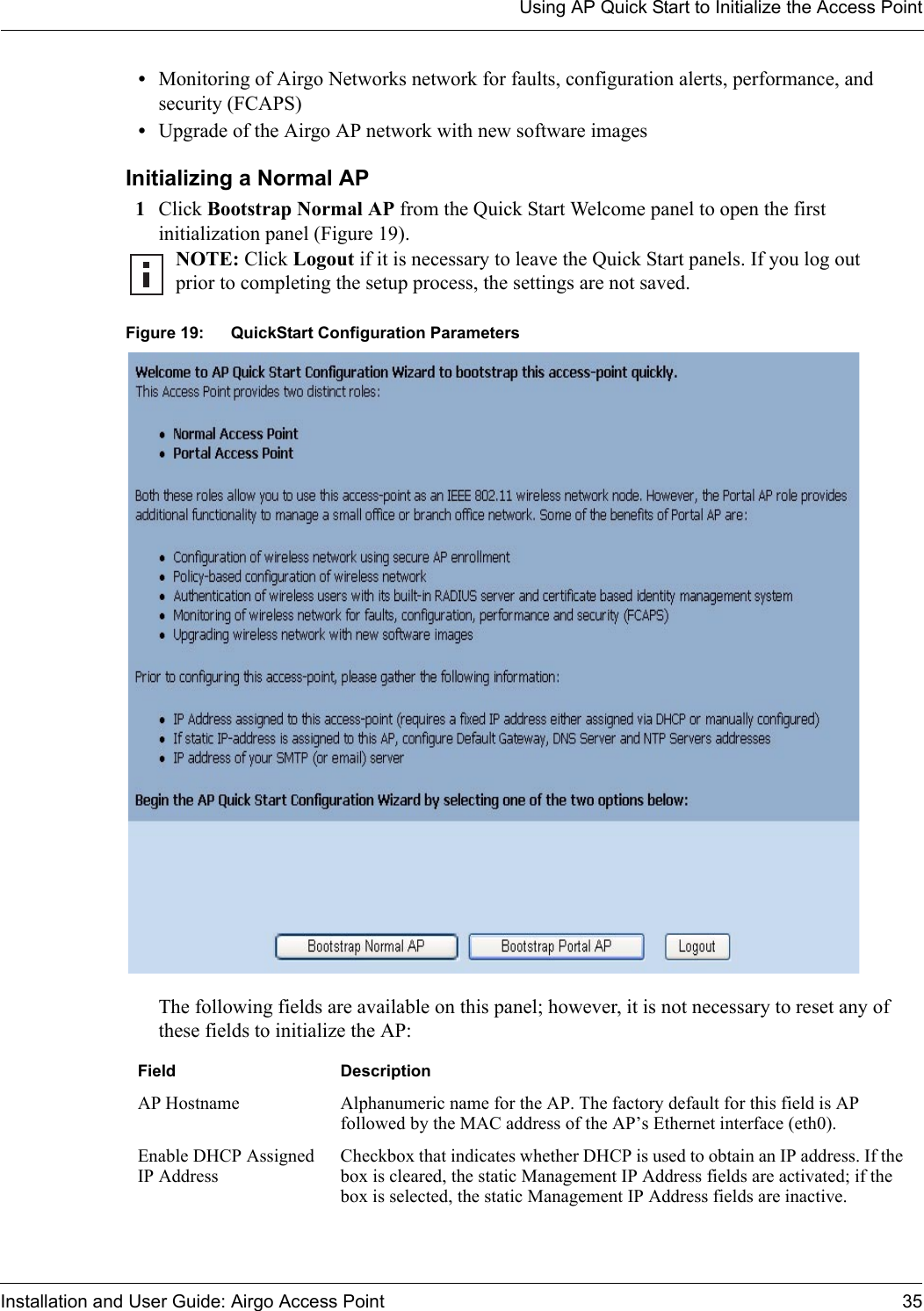 Using AP Quick Start to Initialize the Access PointInstallation and User Guide: Airgo Access Point 35•Monitoring of Airgo Networks network for faults, configuration alerts, performance, and security (FCAPS) •Upgrade of the Airgo AP network with new software imagesInitializing a Normal AP1Click Bootstrap Normal AP from the Quick Start Welcome panel to open the first initialization panel (Figure 19). Figure 19: QuickStart Configuration ParametersThe following fields are available on this panel; however, it is not necessary to reset any of these fields to initialize the AP:NOTE: Click Logout if it is necessary to leave the Quick Start panels. If you log out prior to completing the setup process, the settings are not saved.Field DescriptionAP Hostname Alphanumeric name for the AP. The factory default for this field is AP followed by the MAC address of the AP’s Ethernet interface (eth0).Enable DHCP Assigned IP AddressCheckbox that indicates whether DHCP is used to obtain an IP address. If the box is cleared, the static Management IP Address fields are activated; if the box is selected, the static Management IP Address fields are inactive.