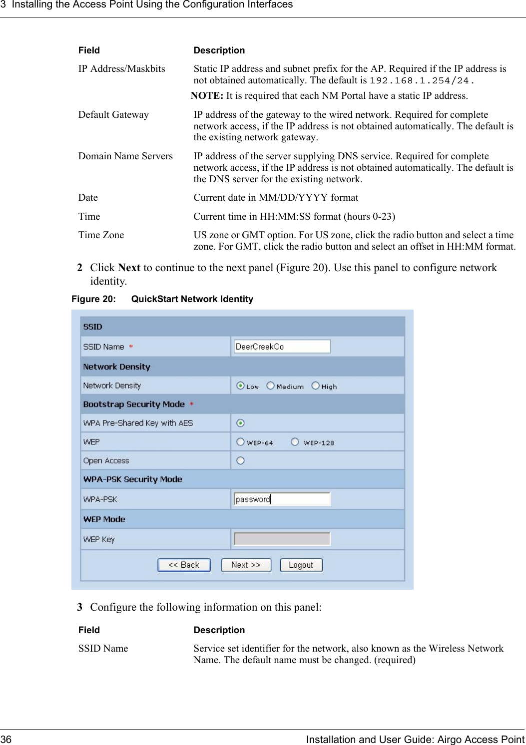 3 Installing the Access Point Using the Configuration Interfaces36 Installation and User Guide: Airgo Access Point2Click Next to continue to the next panel (Figure 20). Use this panel to configure network identity.Figure 20: QuickStart Network Identity3Configure the following information on this panel:IP Address/Maskbits Static IP address and subnet prefix for the AP. Required if the IP address is not obtained automatically. The default is 192.168.1.254/24.NOTE: It is required that each NM Portal have a static IP address.Default Gateway IP address of the gateway to the wired network. Required for complete network access, if the IP address is not obtained automatically. The default is the existing network gateway.Domain Name Servers IP address of the server supplying DNS service. Required for complete network access, if the IP address is not obtained automatically. The default is the DNS server for the existing network. Date Current date in MM/DD/YYYY formatTime Current time in HH:MM:SS format (hours 0-23)Time Zone US zone or GMT option. For US zone, click the radio button and select a time zone. For GMT, click the radio button and select an offset in HH:MM format.Field DescriptionSSID Name Service set identifier for the network, also known as the Wireless Network Name. The default name must be changed. (required)Field Description