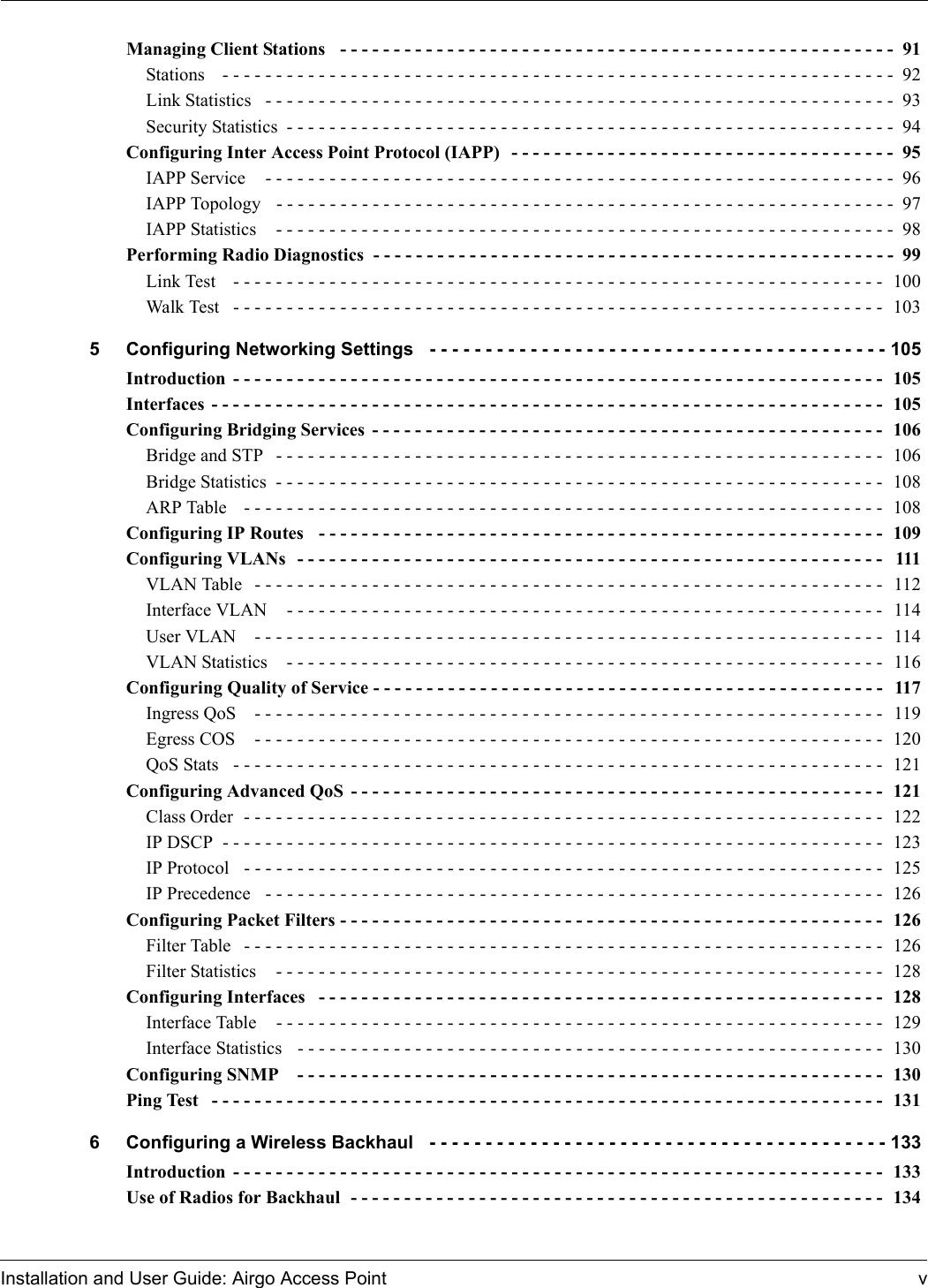 Installation and User Guide: Airgo Access Point vManaging Client Stations  - - - - - - - - - - - - - - - - - - - - - - - - - - - - - - - - - - - - - - - - - - - - - - - - - - - - 91Stations   - - - - - - - - - - - - - - - - - - - - - - - - - - - - - - - - - - - - - - - - - - - - - - - - - - - - - - - - - - - - - - -  92Link Statistics  - - - - - - - - - - - - - - - - - - - - - - - - - - - - - - - - - - - - - - - - - - - - - - - - - - - - - - - - - - -  93Security Statistics - - - - - - - - - - - - - - - - - - - - - - - - - - - - - - - - - - - - - - - - - - - - - - - - - - - - - - - - -  94Configuring Inter Access Point Protocol (IAPP)  - - - - - - - - - - - - - - - - - - - - - - - - - - - - - - - - - - - -  95IAPP Service   - - - - - - - - - - - - - - - - - - - - - - - - - - - - - - - - - - - - - - - - - - - - - - - - - - - - - - - - - - -  96IAPP Topology   - - - - - - - - - - - - - - - - - - - - - - - - - - - - - - - - - - - - - - - - - - - - - - - - - - - - - - - - - -  97IAPP Statistics   - - - - - - - - - - - - - - - - - - - - - - - - - - - - - - - - - - - - - - - - - - - - - - - - - - - - - - - - - -  98Performing Radio Diagnostics  - - - - - - - - - - - - - - - - - - - - - - - - - - - - - - - - - - - - - - - - - - - - - - - - -  99Link Test   - - - - - - - - - - - - - - - - - - - - - - - - - - - - - - - - - - - - - - - - - - - - - - - - - - - - - - - - - - - - -  100Walk Test   - - - - - - - - - - - - - - - - - - - - - - - - - - - - - - - - - - - - - - - - - - - - - - - - - - - - - - - - - - - - -  1035 Configuring Networking Settings  - - - - - - - - - - - - - - - - - - - - - - - - - - - - - - - - - - - - - - - - - 105Introduction - - - - - - - - - - - - - - - - - - - - - - - - - - - - - - - - - - - - - - - - - - - - - - - - - - - - - - - - - - - - -  105Interfaces - - - - - - - - - - - - - - - - - - - - - - - - - - - - - - - - - - - - - - - - - - - - - - - - - - - - - - - - - - - - - - -  105Configuring Bridging Services - - - - - - - - - - - - - - - - - - - - - - - - - - - - - - - - - - - - - - - - - - - - - - - -  106Bridge and STP  - - - - - - - - - - - - - - - - - - - - - - - - - - - - - - - - - - - - - - - - - - - - - - - - - - - - - - - - - 106Bridge Statistics  - - - - - - - - - - - - - - - - - - - - - - - - - - - - - - - - - - - - - - - - - - - - - - - - - - - - - - - - -  108ARP Table   - - - - - - - - - - - - - - - - - - - - - - - - - - - - - - - - - - - - - - - - - - - - - - - - - - - - - - - - - - - -  108Configuring IP Routes  - - - - - - - - - - - - - - - - - - - - - - - - - - - - - - - - - - - - - - - - - - - - - - - - - - - - - 109Configuring VLANs  - - - - - - - - - - - - - - - - - - - - - - - - - - - - - - - - - - - - - - - - - - - - - - - - - - - - - - - 111VLAN Table  - - - - - - - - - - - - - - - - - - - - - - - - - - - - - - - - - - - - - - - - - - - - - - - - - - - - - - - - - - - 112Interface VLAN   - - - - - - - - - - - - - - - - - - - - - - - - - - - - - - - - - - - - - - - - - - - - - - - - - - - - - - - - 114User VLAN   - - - - - - - - - - - - - - - - - - - - - - - - - - - - - - - - - - - - - - - - - - - - - - - - - - - - - - - - - - - 114VLAN Statistics   - - - - - - - - - - - - - - - - - - - - - - - - - - - - - - - - - - - - - - - - - - - - - - - - - - - - - - - - 116Configuring Quality of Service - - - - - - - - - - - - - - - - - - - - - - - - - - - - - - - - - - - - - - - - - - - - - - - -  117Ingress QoS   - - - - - - - - - - - - - - - - - - - - - - - - - - - - - - - - - - - - - - - - - - - - - - - - - - - - - - - - - - -  119Egress COS   - - - - - - - - - - - - - - - - - - - - - - - - - - - - - - - - - - - - - - - - - - - - - - - - - - - - - - - - - - -  120QoS Stats  - - - - - - - - - - - - - - - - - - - - - - - - - - - - - - - - - - - - - - - - - - - - - - - - - - - - - - - - - - - - -  121Configuring Advanced QoS - - - - - - - - - - - - - - - - - - - - - - - - - - - - - - - - - - - - - - - - - - - - - - - - - -  121Class Order  - - - - - - - - - - - - - - - - - - - - - - - - - - - - - - - - - - - - - - - - - - - - - - - - - - - - - - - - - - - -  122IP DSCP  - - - - - - - - - - - - - - - - - - - - - - - - - - - - - - - - - - - - - - - - - - - - - - - - - - - - - - - - - - - - - -  123IP Protocol  - - - - - - - - - - - - - - - - - - - - - - - - - - - - - - - - - - - - - - - - - - - - - - - - - - - - - - - - - - - -  125IP Precedence  - - - - - - - - - - - - - - - - - - - - - - - - - - - - - - - - - - - - - - - - - - - - - - - - - - - - - - - - - -  126Configuring Packet Filters - - - - - - - - - - - - - - - - - - - - - - - - - - - - - - - - - - - - - - - - - - - - - - - - - - - 126Filter Table  - - - - - - - - - - - - - - - - - - - - - - - - - - - - - - - - - - - - - - - - - - - - - - - - - - - - - - - - - - - -  126Filter Statistics   - - - - - - - - - - - - - - - - - - - - - - - - - - - - - - - - - - - - - - - - - - - - - - - - - - - - - - - - -  128Configuring Interfaces  - - - - - - - - - - - - - - - - - - - - - - - - - - - - - - - - - - - - - - - - - - - - - - - - - - - - - 128Interface Table   - - - - - - - - - - - - - - - - - - - - - - - - - - - - - - - - - - - - - - - - - - - - - - - - - - - - - - - - -  129Interface Statistics   - - - - - - - - - - - - - - - - - - - - - - - - - - - - - - - - - - - - - - - - - - - - - - - - - - - - - - -  130Configuring SNMP   - - - - - - - - - - - - - - - - - - - - - - - - - - - - - - - - - - - - - - - - - - - - - - - - - - - - - - - 130Ping Test  - - - - - - - - - - - - - - - - - - - - - - - - - - - - - - - - - - - - - - - - - - - - - - - - - - - - - - - - - - - - - - -  1316 Configuring a Wireless Backhaul  - - - - - - - - - - - - - - - - - - - - - - - - - - - - - - - - - - - - - - - - - 133Introduction - - - - - - - - - - - - - - - - - - - - - - - - - - - - - - - - - - - - - - - - - - - - - - - - - - - - - - - - - - - - -  133Use of Radios for Backhaul  - - - - - - - - - - - - - - - - - - - - - - - - - - - - - - - - - - - - - - - - - - - - - - - - - -  134