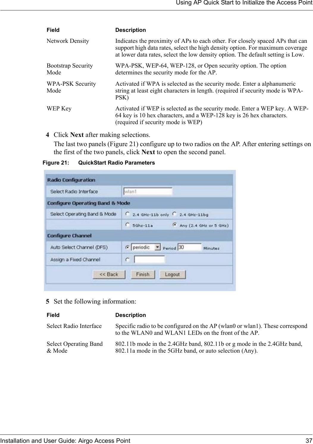 Using AP Quick Start to Initialize the Access PointInstallation and User Guide: Airgo Access Point 374Click Next after making selections.The last two panels (Figure 21) configure up to two radios on the AP. After entering settings on the first of the two panels, click Next to open the second panel. Figure 21: QuickStart Radio Parameters5Set the following information:Network Density Indicates the proximity of APs to each other. For closely spaced APs that can support high data rates, select the high density option. For maximum coverage at lower data rates, select the low density option. The default setting is Low.Bootstrap Security ModeWPA-PSK, WEP-64, WEP-128, or Open security option. The option determines the security mode for the AP.WPA-PSK Security ModeActivated if WPA is selected as the security mode. Enter a alphanumeric string at least eight characters in length. (required if security mode is WPA-PSK)WEP Key Activated if WEP is selected as the security mode. Enter a WEP key. A WEP-64 key is 10 hex characters, and a WEP-128 key is 26 hex characters. (required if security mode is WEP)Field DescriptionSelect Radio Interface Specific radio to be configured on the AP (wlan0 or wlan1). These correspond to the WLAN0 and WLAN1 LEDs on the front of the AP.Select Operating Band &amp; Mode802.11b mode in the 2.4GHz band, 802.11b or g mode in the 2.4GHz band, 802.11a mode in the 5GHz band, or auto selection (Any).Field Description