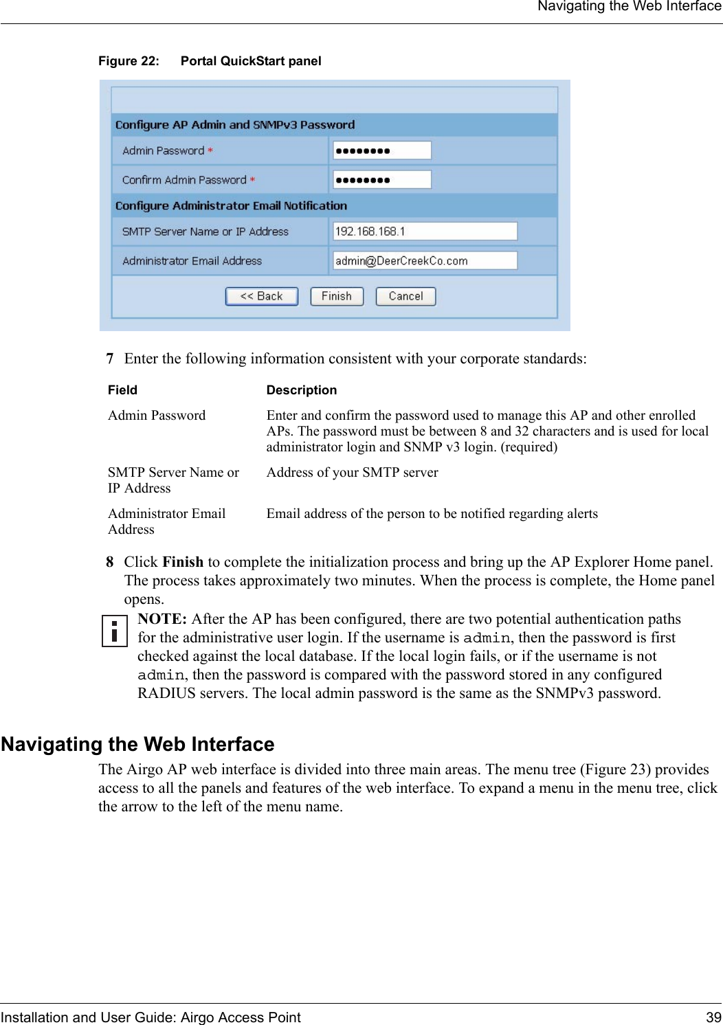 Navigating the Web InterfaceInstallation and User Guide: Airgo Access Point 39Figure 22: Portal QuickStart panel7Enter the following information consistent with your corporate standards:8Click Finish to complete the initialization process and bring up the AP Explorer Home panel. The process takes approximately two minutes. When the process is complete, the Home panel opens.Navigating the Web Interface The Airgo AP web interface is divided into three main areas. The menu tree (Figure 23) provides access to all the panels and features of the web interface. To expand a menu in the menu tree, click the arrow to the left of the menu name. Field DescriptionAdmin Password Enter and confirm the password used to manage this AP and other enrolled APs. The password must be between 8 and 32 characters and is used for local administrator login and SNMP v3 login. (required)SMTP Server Name or IP AddressAddress of your SMTP serverAdministrator Email AddressEmail address of the person to be notified regarding alertsNOTE: After the AP has been configured, there are two potential authentication paths for the administrative user login. If the username is admin, then the password is first checked against the local database. If the local login fails, or if the username is not admin, then the password is compared with the password stored in any configured RADIUS servers. The local admin password is the same as the SNMPv3 password. 