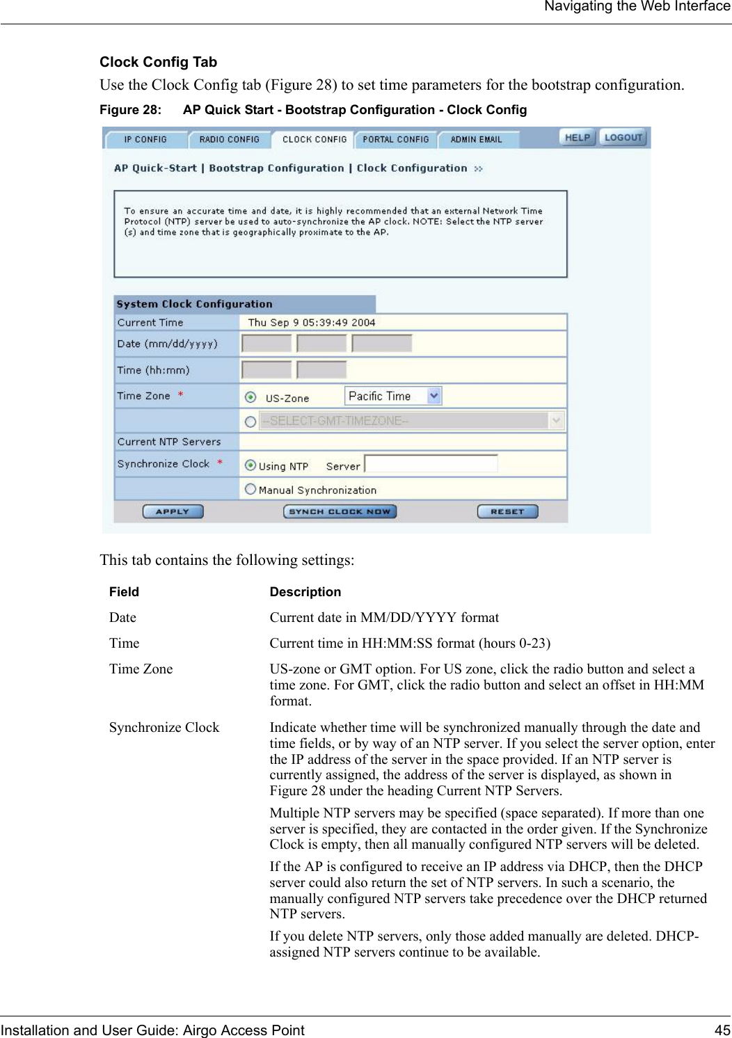 Navigating the Web InterfaceInstallation and User Guide: Airgo Access Point 45Clock Config TabUse the Clock Config tab (Figure 28) to set time parameters for the bootstrap configuration. Figure 28: AP Quick Start - Bootstrap Configuration - Clock ConfigThis tab contains the following settings:Field DescriptionDate Current date in MM/DD/YYYY formatTime Current time in HH:MM:SS format (hours 0-23)Time Zone US-zone or GMT option. For US zone, click the radio button and select a time zone. For GMT, click the radio button and select an offset in HH:MM format.Synchronize Clock Indicate whether time will be synchronized manually through the date and time fields, or by way of an NTP server. If you select the server option, enter the IP address of the server in the space provided. If an NTP server is currently assigned, the address of the server is displayed, as shown in Figure 28 under the heading Current NTP Servers.Multiple NTP servers may be specified (space separated). If more than one server is specified, they are contacted in the order given. If the Synchronize Clock is empty, then all manually configured NTP servers will be deleted.If the AP is configured to receive an IP address via DHCP, then the DHCP server could also return the set of NTP servers. In such a scenario, the manually configured NTP servers take precedence over the DHCP returned NTP servers.If you delete NTP servers, only those added manually are deleted. DHCP-assigned NTP servers continue to be available.