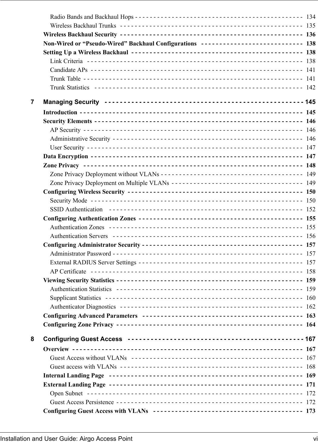 Installation and User Guide: Airgo Access Point viRadio Bands and Backhaul Hops - - - - - - - - - - - - - - - - - - - - - - - - - - - - - - - - - - - - - - - - - - - - - -  134Wireless Backhaul Trunks  - - - - - - - - - - - - - - - - - - - - - - - - - - - - - - - - - - - - - - - - - - - - - - - - - -  135Wireless Backhaul Security - - - - - - - - - - - - - - - - - - - - - - - - - - - - - - - - - - - - - - - - - - - - - - - - - -  136Non-Wired or “Pseudo-Wired” Backhaul Configurations  - - - - - - - - - - - - - - - - - - - - - - - - - - - -  138Setting Up a Wireless Backhaul  - - - - - - - - - - - - - - - - - - - - - - - - - - - - - - - - - - - - - - - - - - - - - - -  138Link Criteria  - - - - - - - - - - - - - - - - - - - - - - - - - - - - - - - - - - - - - - - - - - - - - - - - - - - - - - - - - - -  138Candidate APs  - - - - - - - - - - - - - - - - - - - - - - - - - - - - - - - - - - - - - - - - - - - - - - - - - - - - - - - - - -  141Trunk Table - - - - - - - - - - - - - - - - - - - - - - - - - - - - - - - - - - - - - - - - - - - - - - - - - - - - - - - - - - - -  141Trunk Statistics   - - - - - - - - - - - - - - - - - - - - - - - - - - - - - - - - - - - - - - - - - - - - - - - - - - - - - - - - -  1427 Managing Security  - - - - - - - - - - - - - - - - - - - - - - - - - - - - - - - - - - - - - - - - - - - - - - - - - - - - 145Introduction - - - - - - - - - - - - - - - - - - - - - - - - - - - - - - - - - - - - - - - - - - - - - - - - - - - - - - - - - - - - -  145Security Elements - - - - - - - - - - - - - - - - - - - - - - - - - - - - - - - - - - - - - - - - - - - - - - - - - - - - - - - - -  146AP Security - - - - - - - - - - - - - - - - - - - - - - - - - - - - - - - - - - - - - - - - - - - - - - - - - - - - - - - - - - - -  146Administrative Security - - - - - - - - - - - - - - - - - - - - - - - - - - - - - - - - - - - - - - - - - - - - - - - - - - - -  146User Security - - - - - - - - - - - - - - - - - - - - - - - - - - - - - - - - - - - - - - - - - - - - - - - - - - - - - - - - - - -  147Data Encryption - - - - - - - - - - - - - - - - - - - - - - - - - - - - - - - - - - - - - - - - - - - - - - - - - - - - - - - - - -  147Zone Privacy  - - - - - - - - - - - - - - - - - - - - - - - - - - - - - - - - - - - - - - - - - - - - - - - - - - - - - - - - - - - -  148Zone Privacy Deployment without VLANs - - - - - - - - - - - - - - - - - - - - - - - - - - - - - - - - - - - - - - -  149Zone Privacy Deployment on Multiple VLANs - - - - - - - - - - - - - - - - - - - - - - - - - - - - - - - - - - - -  149Configuring Wireless Security - - - - - - - - - - - - - - - - - - - - - - - - - - - - - - - - - - - - - - - - - - - - - - - -  150Security Mode  - - - - - - - - - - - - - - - - - - - - - - - - - - - - - - - - - - - - - - - - - - - - - - - - - - - - - - - - - -  150SSID Authentication   - - - - - - - - - - - - - - - - - - - - - - - - - - - - - - - - - - - - - - - - - - - - - - - - - - - - -  152Configuring Authentication Zones - - - - - - - - - - - - - - - - - - - - - - - - - - - - - - - - - - - - - - - - - - - - -  155Authentication Zones   - - - - - - - - - - - - - - - - - - - - - - - - - - - - - - - - - - - - - - - - - - - - - - - - - - - - - 155Authentication Servers   - - - - - - - - - - - - - - - - - - - - - - - - - - - - - - - - - - - - - - - - - - - - - - - - - - - - 156Configuring Administrator Security - - - - - - - - - - - - - - - - - - - - - - - - - - - - - - - - - - - - - - - - - - - -  157Administrator Password - - - - - - - - - - - - - - - - - - - - - - - - - - - - - - - - - - - - - - - - - - - - - - - - - - - -  157External RADIUS Server Settings - - - - - - - - - - - - - - - - - - - - - - - - - - - - - - - - - - - - - - - - - - - - -  157AP Certificate  - - - - - - - - - - - - - - - - - - - - - - - - - - - - - - - - - - - - - - - - - - - - - - - - - - - - - - - - - -  158Viewing Security Statistics - - - - - - - - - - - - - - - - - - - - - - - - - - - - - - - - - - - - - - - - - - - - - - - - - - - 159Authentication Statistics   - - - - - - - - - - - - - - - - - - - - - - - - - - - - - - - - - - - - - - - - - - - - - - - - - - - 159Supplicant Statistics  - - - - - - - - - - - - - - - - - - - - - - - - - - - - - - - - - - - - - - - - - - - - - - - - - - - - - -  160Authenticator Diagnostics  - - - - - - - - - - - - - - - - - - - - - - - - - - - - - - - - - - - - - - - - - - - - - - - - - -  162Configuring Advanced Parameters   - - - - - - - - - - - - - - - - - - - - - - - - - - - - - - - - - - - - - - - - - - - -  163Configuring Zone Privacy - - - - - - - - - - - - - - - - - - - - - - - - - - - - - - - - - - - - - - - - - - - - - - - - - - -  1648 Configuring Guest Access  - - - - - - - - - - - - - - - - - - - - - - - - - - - - - - - - - - - - - - - - - - - - - - 167Overview  - - - - - - - - - - - - - - - - - - - - - - - - - - - - - - - - - - - - - - - - - - - - - - - - - - - - - - - - - - - - - - -  167Guest Access without VLANs  - - - - - - - - - - - - - - - - - - - - - - - - - - - - - - - - - - - - - - - - - - - - - - -  167Guest access with VLANs  - - - - - - - - - - - - - - - - - - - - - - - - - - - - - - - - - - - - - - - - - - - - - - - - - -  168Internal Landing Page  - - - - - - - - - - - - - - - - - - - - - - - - - - - - - - - - - - - - - - - - - - - - - - - - - - - - - 169External Landing Page  - - - - - - - - - - - - - - - - - - - - - - - - - - - - - - - - - - - - - - - - - - - - - - - - - - - - - 171Open Subnet  - - - - - - - - - - - - - - - - - - - - - - - - - - - - - - - - - - - - - - - - - - - - - - - - - - - - - - - - - - -  172Guest Access Persistence - - - - - - - - - - - - - - - - - - - - - - - - - - - - - - - - - - - - - - - - - - - - - - - - - - -  172Configuring Guest Access with VLANs  - - - - - - - - - - - - - - - - - - - - - - - - - - - - - - - - - - - - - - - - -  173