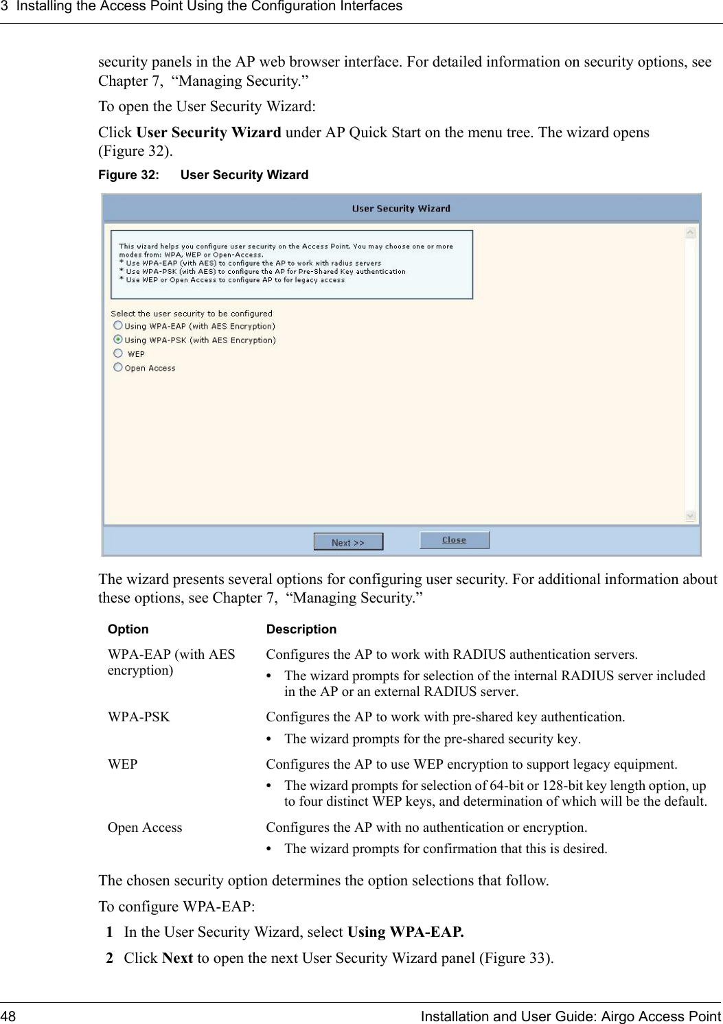 3 Installing the Access Point Using the Configuration Interfaces48 Installation and User Guide: Airgo Access Pointsecurity panels in the AP web browser interface. For detailed information on security options, see Chapter 7,  “Managing Security.”To open the User Security Wizard:Click User Security Wizard under AP Quick Start on the menu tree. The wizard opens (Figure 32).Figure 32: User Security WizardThe wizard presents several options for configuring user security. For additional information about these options, see Chapter 7,  “Managing Security.”The chosen security option determines the option selections that follow.To configure WPA-EAP:1In the User Security Wizard, select Using WPA-EAP.2Click Next to open the next User Security Wizard panel (Figure 33).Option DescriptionWPA-EAP (with AES encryption)Configures the AP to work with RADIUS authentication servers.•The wizard prompts for selection of the internal RADIUS server included in the AP or an external RADIUS server.WPA-PSK Configures the AP to work with pre-shared key authentication.•The wizard prompts for the pre-shared security key.WEP Configures the AP to use WEP encryption to support legacy equipment.•The wizard prompts for selection of 64-bit or 128-bit key length option, up to four distinct WEP keys, and determination of which will be the default.Open Access Configures the AP with no authentication or encryption.•The wizard prompts for confirmation that this is desired.