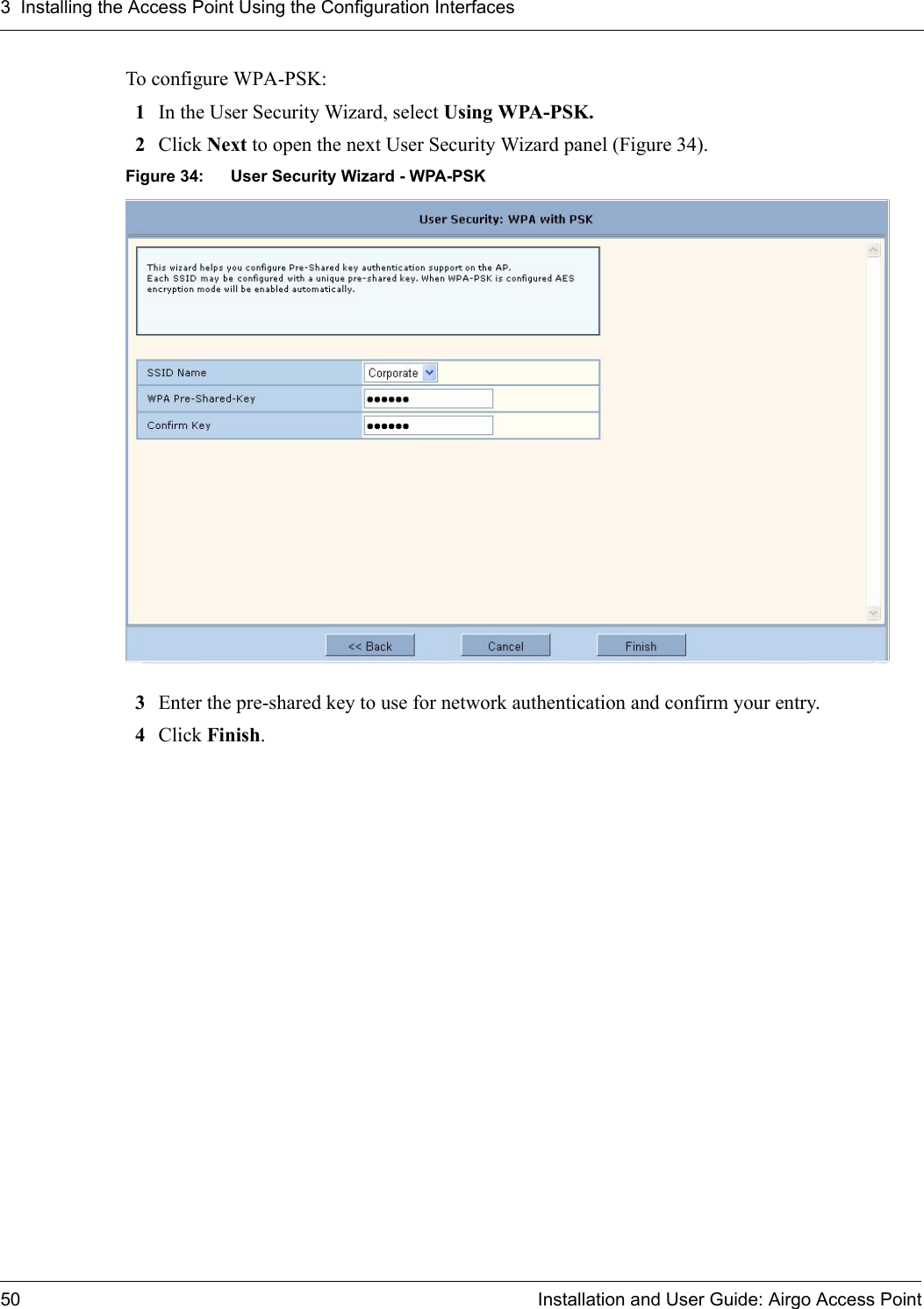 3 Installing the Access Point Using the Configuration Interfaces50 Installation and User Guide: Airgo Access PointTo configure WPA-PSK:1In the User Security Wizard, select Using WPA-PSK.2Click Next to open the next User Security Wizard panel (Figure 34).Figure 34: User Security Wizard - WPA-PSK3Enter the pre-shared key to use for network authentication and confirm your entry.4Click Finish.