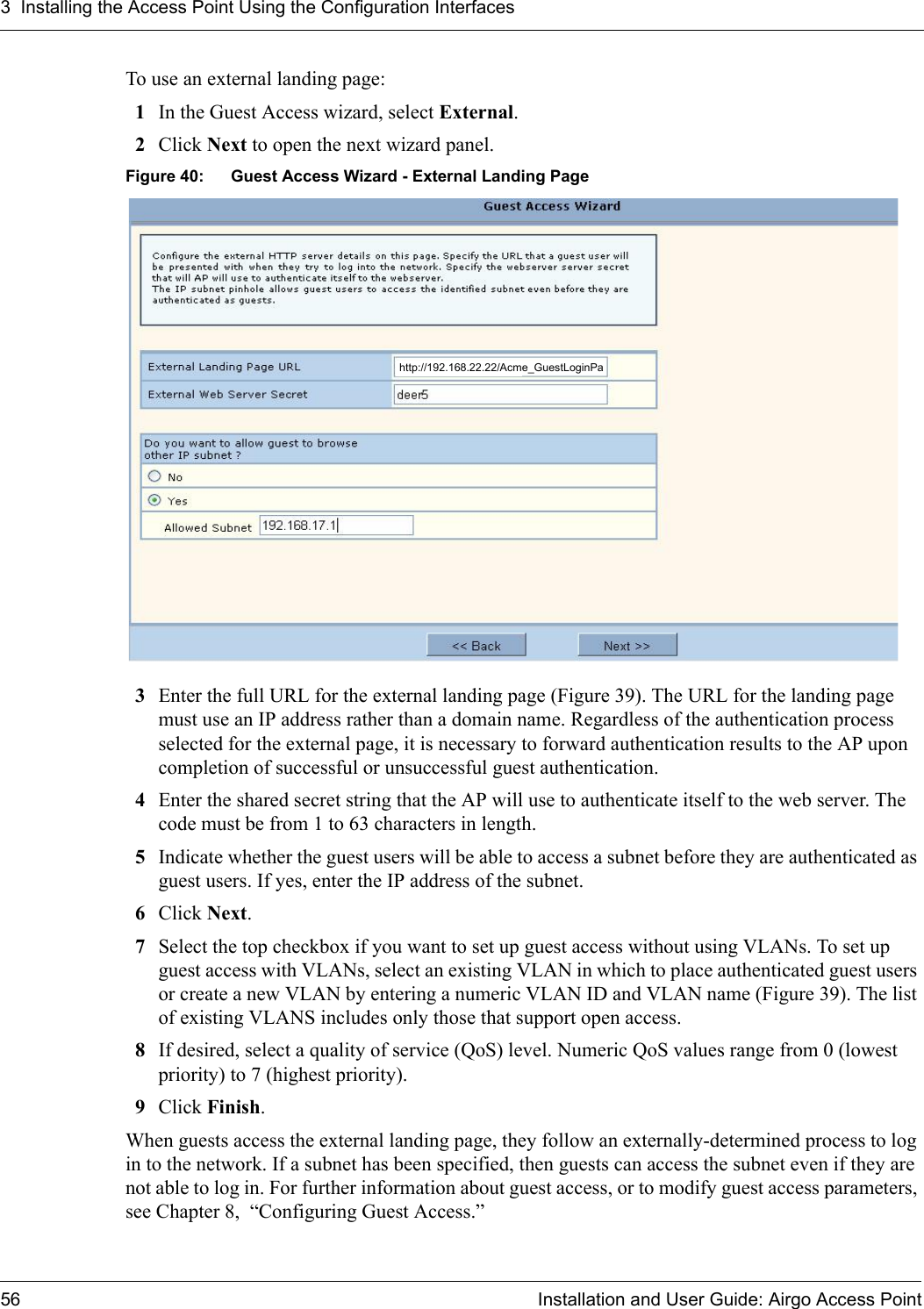 3 Installing the Access Point Using the Configuration Interfaces56 Installation and User Guide: Airgo Access PointTo use an external landing page:1In the Guest Access wizard, select External.2Click Next to open the next wizard panel.Figure 40: Guest Access Wizard - External Landing Page3Enter the full URL for the external landing page (Figure 39). The URL for the landing page must use an IP address rather than a domain name. Regardless of the authentication process selected for the external page, it is necessary to forward authentication results to the AP upon completion of successful or unsuccessful guest authentication. 4Enter the shared secret string that the AP will use to authenticate itself to the web server. The code must be from 1 to 63 characters in length.5Indicate whether the guest users will be able to access a subnet before they are authenticated as guest users. If yes, enter the IP address of the subnet.6Click Next.7Select the top checkbox if you want to set up guest access without using VLANs. To set up guest access with VLANs, select an existing VLAN in which to place authenticated guest users or create a new VLAN by entering a numeric VLAN ID and VLAN name (Figure 39). The list of existing VLANS includes only those that support open access.8If desired, select a quality of service (QoS) level. Numeric QoS values range from 0 (lowest priority) to 7 (highest priority).9Click Finish.When guests access the external landing page, they follow an externally-determined process to log in to the network. If a subnet has been specified, then guests can access the subnet even if they are not able to log in. For further information about guest access, or to modify guest access parameters, see Chapter 8,  “Configuring Guest Access.”http://192.168.22.22/Acme_GuestLoginPa