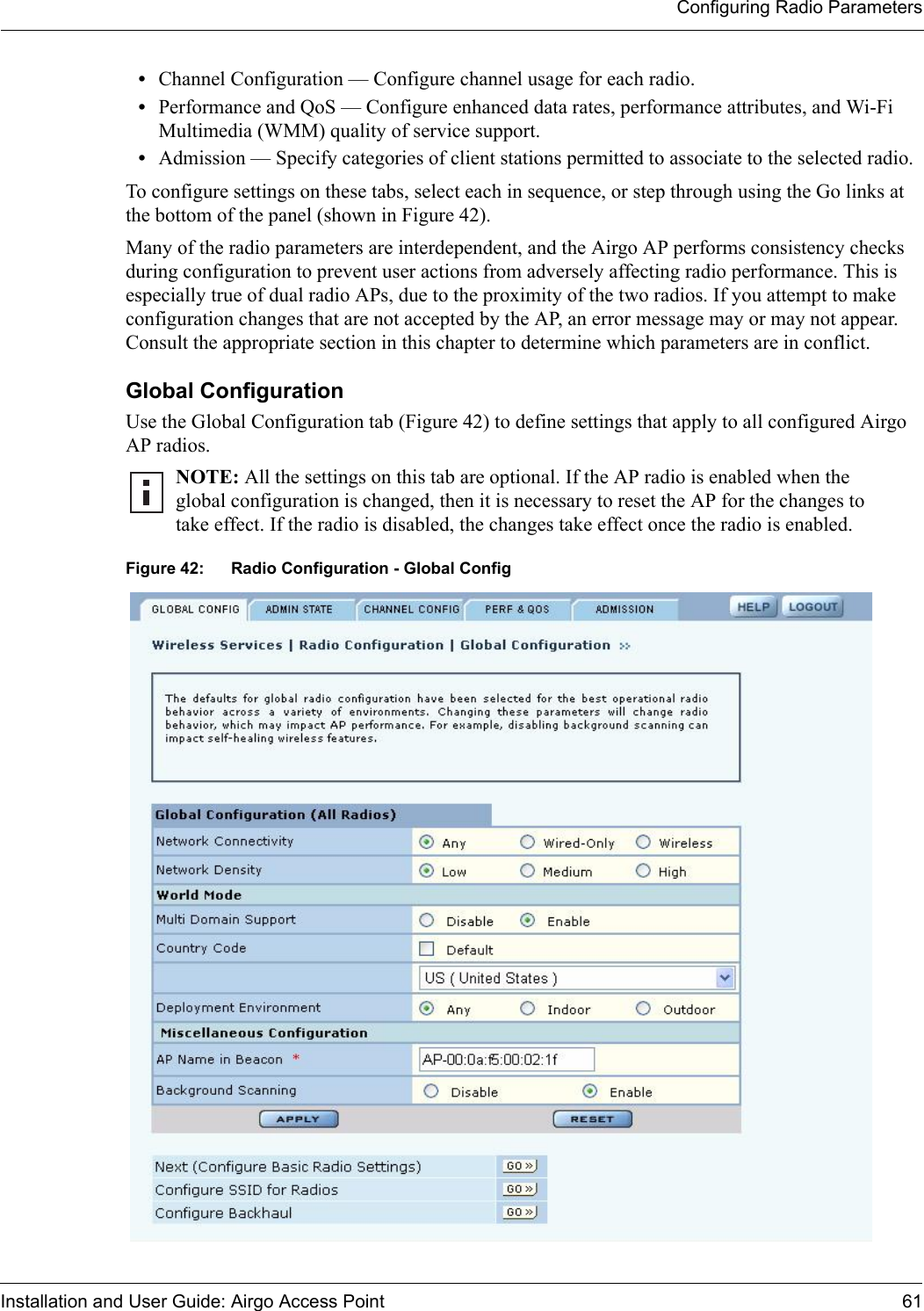 Configuring Radio ParametersInstallation and User Guide: Airgo Access Point 61•Channel Configuration — Configure channel usage for each radio.•Performance and QoS — Configure enhanced data rates, performance attributes, and Wi-Fi Multimedia (WMM) quality of service support.•Admission — Specify categories of client stations permitted to associate to the selected radio. To configure settings on these tabs, select each in sequence, or step through using the Go links at the bottom of the panel (shown in Figure 42).Many of the radio parameters are interdependent, and the Airgo AP performs consistency checks during configuration to prevent user actions from adversely affecting radio performance. This is especially true of dual radio APs, due to the proximity of the two radios. If you attempt to make configuration changes that are not accepted by the AP, an error message may or may not appear. Consult the appropriate section in this chapter to determine which parameters are in conflict.Global Configuration Use the Global Configuration tab (Figure 42) to define settings that apply to all configured Airgo AP radios.Figure 42: Radio Configuration - Global ConfigNOTE: All the settings on this tab are optional. If the AP radio is enabled when the global configuration is changed, then it is necessary to reset the AP for the changes to take effect. If the radio is disabled, the changes take effect once the radio is enabled.