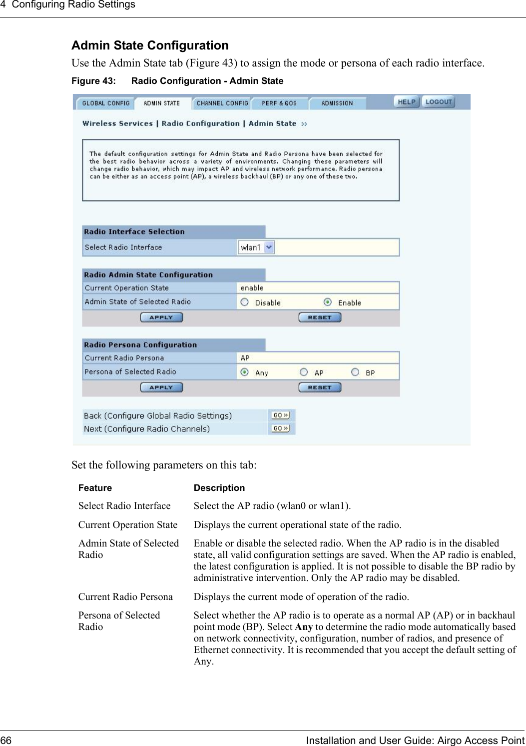 4 Configuring Radio Settings66 Installation and User Guide: Airgo Access PointAdmin State Configuration Use the Admin State tab (Figure 43) to assign the mode or persona of each radio interface. Figure 43: Radio Configuration - Admin StateSet the following parameters on this tab:Feature DescriptionSelect Radio Interface Select the AP radio (wlan0 or wlan1).Current Operation State Displays the current operational state of the radio.Admin State of Selected RadioEnable or disable the selected radio. When the AP radio is in the disabled state, all valid configuration settings are saved. When the AP radio is enabled, the latest configuration is applied. It is not possible to disable the BP radio by administrative intervention. Only the AP radio may be disabled.Current Radio Persona Displays the current mode of operation of the radio.Persona of Selected RadioSelect whether the AP radio is to operate as a normal AP (AP) or in backhaul point mode (BP). Select Any to determine the radio mode automatically based on network connectivity, configuration, number of radios, and presence of Ethernet connectivity. It is recommended that you accept the default setting of Any.