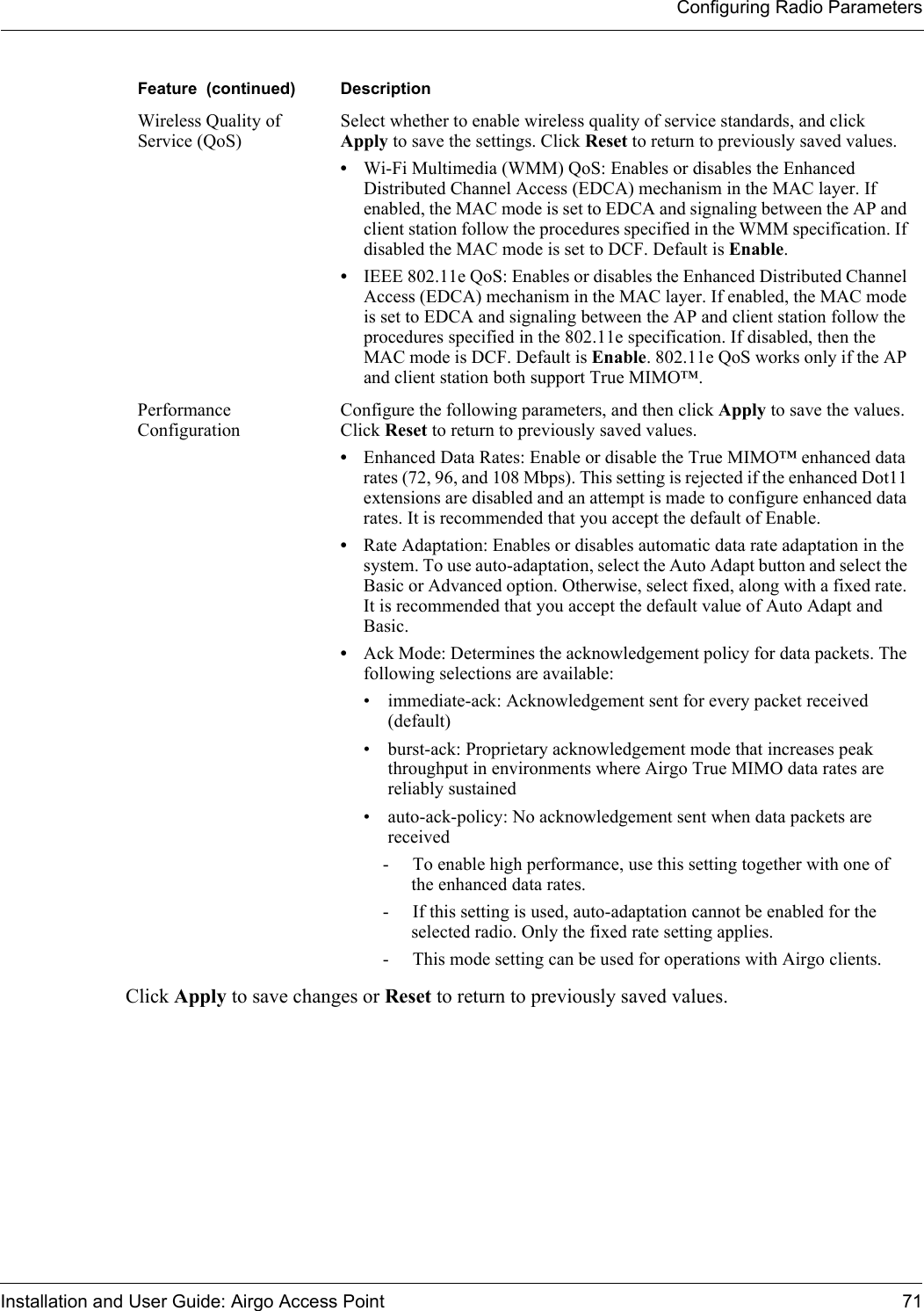 Configuring Radio ParametersInstallation and User Guide: Airgo Access Point 71Click Apply to save changes or Reset to return to previously saved values.Wireless Quality of Service (QoS)Select whether to enable wireless quality of service standards, and click Apply to save the settings. Click Reset to return to previously saved values. •Wi-Fi Multimedia (WMM) QoS: Enables or disables the Enhanced Distributed Channel Access (EDCA) mechanism in the MAC layer. If enabled, the MAC mode is set to EDCA and signaling between the AP and client station follow the procedures specified in the WMM specification. If disabled the MAC mode is set to DCF. Default is Enable.•IEEE 802.11e QoS: Enables or disables the Enhanced Distributed Channel Access (EDCA) mechanism in the MAC layer. If enabled, the MAC mode is set to EDCA and signaling between the AP and client station follow the procedures specified in the 802.11e specification. If disabled, then the MAC mode is DCF. Default is Enable. 802.11e QoS works only if the AP and client station both support True MIMO™.Performance ConfigurationConfigure the following parameters, and then click Apply to save the values. Click Reset to return to previously saved values.•Enhanced Data Rates: Enable or disable the True MIMO™ enhanced data rates (72, 96, and 108 Mbps). This setting is rejected if the enhanced Dot11 extensions are disabled and an attempt is made to configure enhanced data rates. It is recommended that you accept the default of Enable.•Rate Adaptation: Enables or disables automatic data rate adaptation in the system. To use auto-adaptation, select the Auto Adapt button and select the Basic or Advanced option. Otherwise, select fixed, along with a fixed rate. It is recommended that you accept the default value of Auto Adapt and Basic.•Ack Mode: Determines the acknowledgement policy for data packets. The following selections are available:• immediate-ack: Acknowledgement sent for every packet received (default)• burst-ack: Proprietary acknowledgement mode that increases peak throughput in environments where Airgo True MIMO data rates are reliably sustained• auto-ack-policy: No acknowledgement sent when data packets are received- To enable high performance, use this setting together with one of the enhanced data rates.- If this setting is used, auto-adaptation cannot be enabled for the selected radio. Only the fixed rate setting applies.- This mode setting can be used for operations with Airgo clients.Feature  (continued) Description