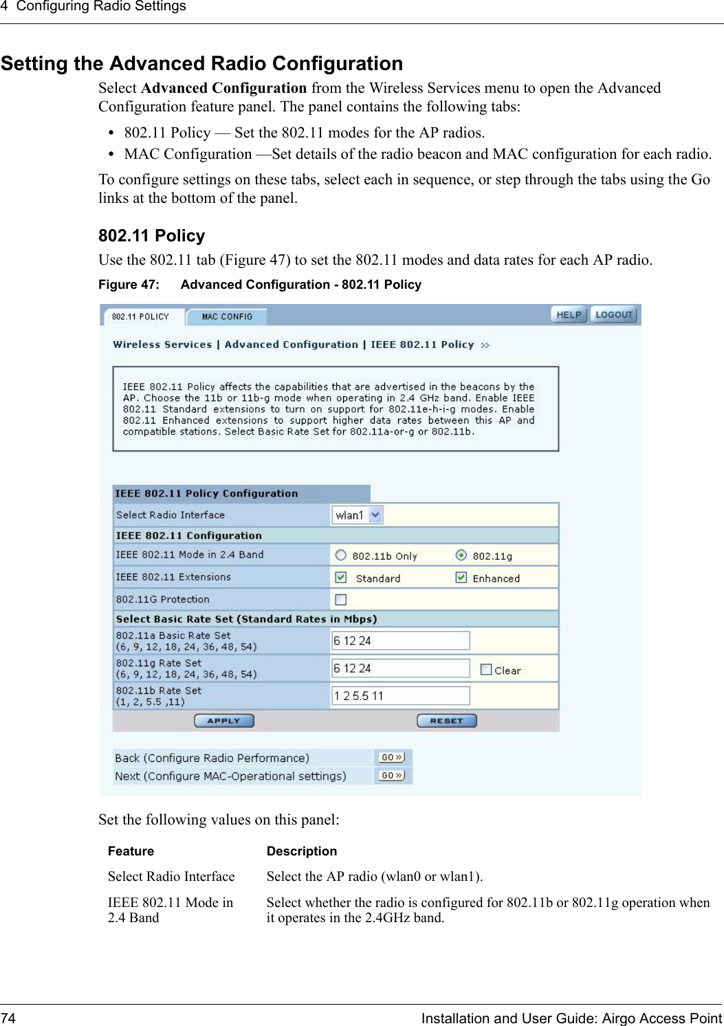 4 Configuring Radio Settings74 Installation and User Guide: Airgo Access PointSetting the Advanced Radio ConfigurationSelect Advanced Configuration from the Wireless Services menu to open the Advanced Configuration feature panel. The panel contains the following tabs:•802.11 Policy — Set the 802.11 modes for the AP radios. •MAC Configuration —Set details of the radio beacon and MAC configuration for each radio.To configure settings on these tabs, select each in sequence, or step through the tabs using the Go links at the bottom of the panel.802.11 Policy Use the 802.11 tab (Figure 47) to set the 802.11 modes and data rates for each AP radio. Figure 47: Advanced Configuration - 802.11 PolicySet the following values on this panel:Feature DescriptionSelect Radio Interface Select the AP radio (wlan0 or wlan1).IEEE 802.11 Mode in 2.4 BandSelect whether the radio is configured for 802.11b or 802.11g operation when it operates in the 2.4GHz band. 