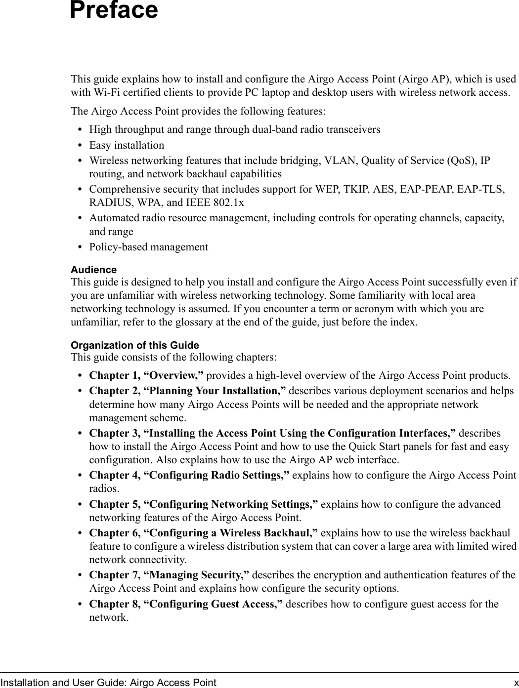 Installation and User Guide: Airgo Access Point xPrefaceThis guide explains how to install and configure the Airgo Access Point (Airgo AP), which is used with Wi-Fi certified clients to provide PC laptop and desktop users with wireless network access.The Airgo Access Point provides the following features:•High throughput and range through dual-band radio transceivers•Easy installation•Wireless networking features that include bridging, VLAN, Quality of Service (QoS), IP routing, and network backhaul capabilities•Comprehensive security that includes support for WEP, TKIP, AES, EAP-PEAP, EAP-TLS, RADIUS, WPA, and IEEE 802.1x•Automated radio resource management, including controls for operating channels, capacity, and range•Policy-based managementAudienceThis guide is designed to help you install and configure the Airgo Access Point successfully even if you are unfamiliar with wireless networking technology. Some familiarity with local area networking technology is assumed. If you encounter a term or acronym with which you are unfamiliar, refer to the glossary at the end of the guide, just before the index.Organization of this GuideThis guide consists of the following chapters:• Chapter 1, “Overview,” provides a high-level overview of the Airgo Access Point products.• Chapter 2, “Planning Your Installation,” describes various deployment scenarios and helps determine how many Airgo Access Points will be needed and the appropriate network management scheme.• Chapter 3, “Installing the Access Point Using the Configuration Interfaces,” describes how to install the Airgo Access Point and how to use the Quick Start panels for fast and easy configuration. Also explains how to use the Airgo AP web interface.• Chapter 4, “Configuring Radio Settings,” explains how to configure the Airgo Access Point radios.• Chapter 5, “Configuring Networking Settings,” explains how to configure the advanced networking features of the Airgo Access Point.• Chapter 6, “Configuring a Wireless Backhaul,” explains how to use the wireless backhaul feature to configure a wireless distribution system that can cover a large area with limited wired network connectivity.• Chapter 7, “Managing Security,” describes the encryption and authentication features of the Airgo Access Point and explains how configure the security options. • Chapter 8, “Configuring Guest Access,” describes how to configure guest access for the network.