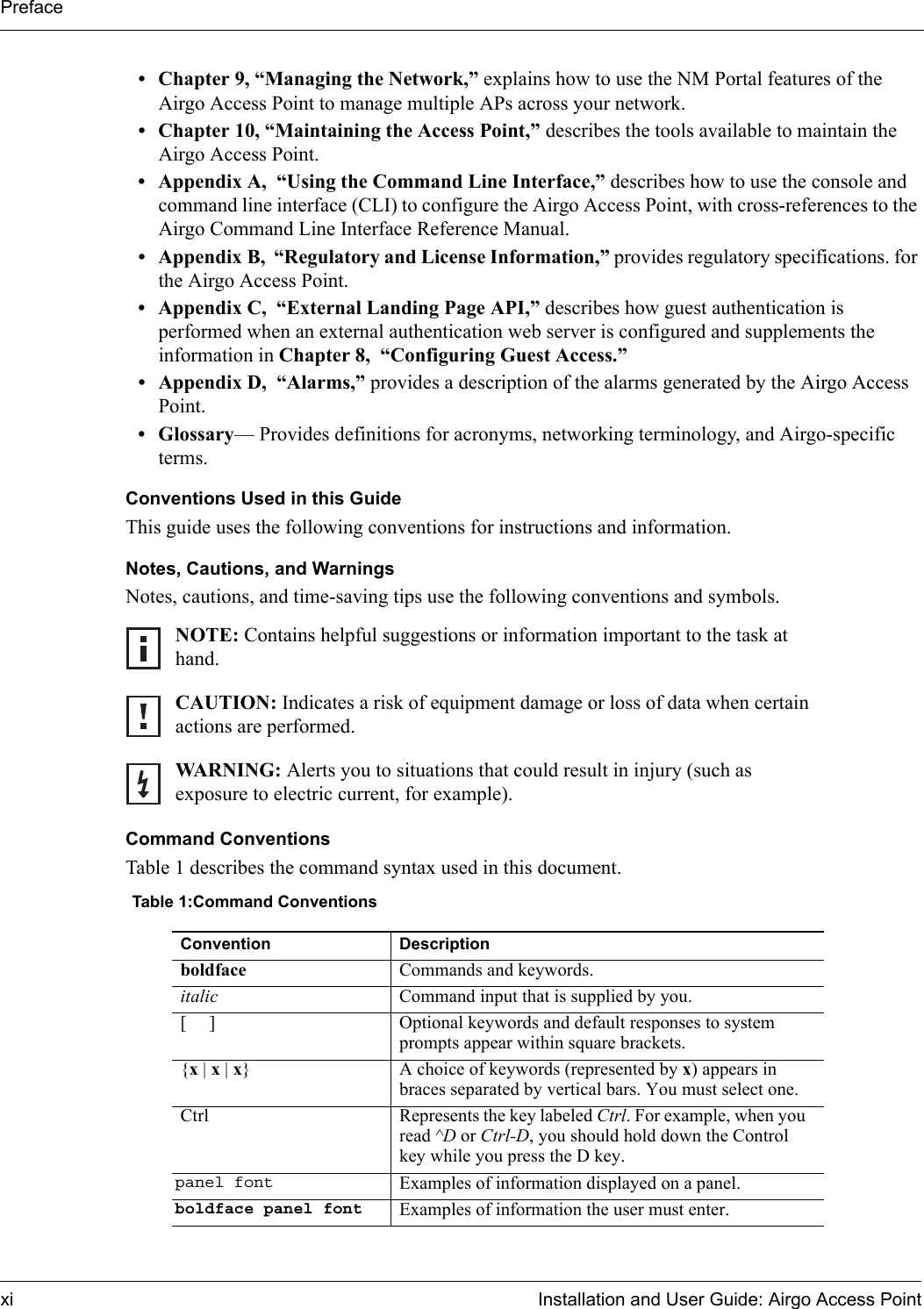 Prefacexi Installation and User Guide: Airgo Access Point• Chapter 9, “Managing the Network,” explains how to use the NM Portal features of the Airgo Access Point to manage multiple APs across your network. • Chapter 10, “Maintaining the Access Point,” describes the tools available to maintain the Airgo Access Point.• Appendix A,  “Using the Command Line Interface,” describes how to use the console and command line interface (CLI) to configure the Airgo Access Point, with cross-references to the Airgo Command Line Interface Reference Manual.• Appendix B,  “Regulatory and License Information,” provides regulatory specifications. for the Airgo Access Point.• Appendix C,  “External Landing Page API,” describes how guest authentication is performed when an external authentication web server is configured and supplements the information in Chapter 8,  “Configuring Guest Access.”• Appendix D,  “Alarms,” provides a description of the alarms generated by the Airgo Access Point.• Glossary— Provides definitions for acronyms, networking terminology, and Airgo-specific terms.Conventions Used in this GuideThis guide uses the following conventions for instructions and information.Notes, Cautions, and WarningsNotes, cautions, and time-saving tips use the following conventions and symbols.Command ConventionsTable 1 describes the command syntax used in this document.NOTE: Contains helpful suggestions or information important to the task at hand.CAUTION: Indicates a risk of equipment damage or loss of data when certain actions are performed.WARNING: Alerts you to situations that could result in injury (such as exposure to electric current, for example).Table 1:Command ConventionsConvention Descriptionboldface Commands and keywords.italic Command input that is supplied by you.[ ] Optional keywords and default responses to system prompts appear within square brackets.{x|x|x} A choice of keywords (represented by x) appears in braces separated by vertical bars. You must select one.Ctrl Represents the key labeled Ctrl. For example, when you read ^D or Ctrl-D, you should hold down the Control key while you press the D key.panel font Examples of information displayed on a panel.boldface panel font Examples of information the user must enter.